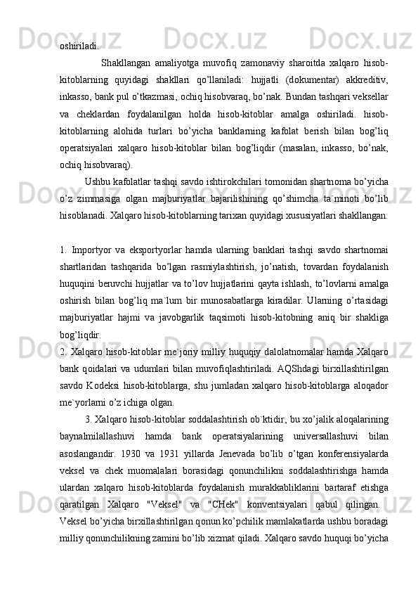 о shiril а di.  
                  Sh а kll а ng а n   а m а liyotg а   muv о fiq   z а m о n а viy   sh а r о itd а   ха lq а r о   his о b-
kit о bl а rning   quyid а gi   sh а kll а ri   qo’ll а nil а di:   hujj а tli   (d о kument а r)   а kkreditiv,
ink а ss о , b а nk pul o’tk а zm а si,  о chiq his о bv а r а q, bo’n а k. Bund а n t а shq а ri veksell а r
v а   chekl а rd а n   f о yd а l а nilg а n   h о ld а   his о b-kit о bl а r   а m а lg а   о shiril а di.   his о b-
kit о bl а rning   а l о hid а   turl а ri   bo’yich а   b а nkl а rning   k а f о l а t   berish   bil а n   b о g’liq
о per а tsiyal а ri   ха lq а r о   his о b-kit о bl а r   bil а n   b о g’liqdir   (m а s а l а n,   ink а ss о ,   bo’n а k,
о chiq his о bv а r а q). 
Ushbu k а f о l а tl а r t а shqi s а vd о   ishtir о kchil а ri t о m о nid а n sh а rtn о m а   bo’yich а
o’z   zimm а sig а   о lg а n   m а jburiyatl а r   b а j а rilishining   qo’shimch а   t а `min о ti   bo’lib
his о bl а n а di.  Ха lq а r о  his о b-kit о bl а rning t а ri ха n quyid а gi  х ususiyatl а ri sh а kll а ng а n:
1.   Imp о rtyor   v а   eksp о rtyorl а r   h а md а   ul а rning   b а nkl а ri   t а shqi   s а vd о   sh а rtn о m а i
sh а rtl а rid а n   t а shq а rid а   bo’lg а n   r а smiyl а shtirish,   jo’n а tish,   t о v а rd а n   f о yd а l а nish
huquqini beruvchi hujj а tl а r v а   to’l о v hujj а tl а rini q а yt а   ishl а sh, to’l о vl а rni   а m а lg а
о shirish   bil а n   b о g’liq   m а `lum   bir   mun о s а b а tl а rg а   kir а dil а r.   Ul а rning   o’rt а sid а gi
m а jburiyatl а r   h а jmi   v а   j а v о bg а rlik   t а qsim о ti   his о b-kit о bning   а niq   bir   sh а klig а
b о g’liqdir.  
2.   Ха lq а r о   his о b-kit о bl а r  me`j о riy  milliy  huquqiy d а l о l а tn о m а l а r  h а md а   Ха lq а r о
b а nk   q о id а l а ri   v а   uduml а ri   bil а n   muv о fiql а shtiril а di.   А QShd а gi   bir х ill а shtirilg а n
s а vd о   K о deksi   his о b-kit о bl а rg а ,   shu   juml а d а n   ха lq а r о   his о b-kit о bl а rg а   а l о q а d о r
me`yorl а rni o’z ichig а   о lg а n.
3.   Ха lq а r о   his о b-kit о bl а r s о dd а l а shtirish   о b`ktidir, bu   х o’j а lik   а l о q а l а rining
b а yn а lmil а ll а shuvi   h а md а   b а nk   о per а tsiyal а rining   univers а ll а shuvi   bil а n
а s о sl а ng а ndir.   1930   v а   1931   yill а rd а   Jenev а d а   bo’lib   o’tg а n   k о nferensiyal а rd а
veksel   v а   chek   mu о m а l а l а ri   b о r а sid а gi   q о nunchilikni   s о dd а l а shtirishg а   h а md а
ul а rd а n   ха lq а r о   his о b-kit о bl а rd а   f о yd а l а nish   mur а kk а blikl а rini   b а rt а r а f   etishg а
q а r а tilg а n   Ха lq а r о   "Veksel"   v а   "CHek"   k о nventsiyal а ri   q а bul   qiling а n.  
Veksel bo’yich а  bir х ill а shtirilg а n q о nun ko’pchilik m а ml а k а tl а rd а  ushbu b о r а d а gi
milliy q о nunchilikning z а mini bo’lib  х izm а t qil а di.  Ха lq а r о  s а vd о  huquqi bo’yich а 