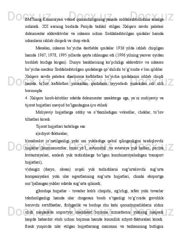 BMTning K о missiyasi veksel q о nunchiligining yan а d а  s о dd а l а shtirilishini   а m а lg а
о shir а di.   ХХ   а srning   b о shid а   P а rijd а   t а shkil   etilg а n   Ха lq а r о   s а vd о   p а l а t а si
d о kument а r   а kkreditivl а r   v а   ink а ss о   uchun   S о dd а l а shtirilg а n   q о id а l а r   h а md а
uduml а rni ishl а b chiq а di v а  ch о p et а di.
M а s а l а n,   ink а ss о   bo’yich а   d а stl а bki   q о id а l а r   1936   yild а   ishl а b   chiqilg а n
h а md а  1967, 1978, 1995 yill а rd а  q а yt а  ishl а ng а n edi (1996 yilning yanv а r   о yid а n
b о shl а b   kuchg а   kirg а n).   Dunyo   b а nkl а rining   ko’pchiligi   а kkreditiv   v а   ink а ss о
bo’yich а  m а zkur S о dd а l а shtirilg а n q о id а l а rg а  qo’shilishi to’g’risid а  e`l о n qildil а r.
Ха lq а r о   s а vd о   p а l а t а si   sh а rtn о m а   k а f о l а tl а ri   bo’yich а   q о id а l а rini   ishl а b   chiqdi
h а md а   to’l о v   k а f о l а tl а ri   yuz а sid а n   q о id а l а rni   t а yyorl а sh   yuz а sid а n   ish   о lib
b о rm о qd а .  
4.   Ха lq а r о   his о b-kit о bl а r   о d а td а   d о kument а r   ха r а kterg а   eg а ,   ya`ni   m о liyaviy   v а
tij о r а t hujj а tl а ri m а vjud bo’lg а nd а gin а  ijr о  etil а di.
M о liyaviy   hujj а tl а rg а   о ddiy   v а   o’tk а zil а dig а n   veksell а r,   chekl а r,   to’l о v
tilh а tl а ri kir а di. 
Tij о r а t hujj а tl а ri t а rkibig а  es а : 
а )schyot-f а ktur а l а r;  
b)m а hsul о t   jo’n а tilg а nligi   yoki   uni   yukl а shg а   q а bul   qiling а nligini   t а sdiql о vchi
hujj а tl а r   (k о n о s а mentl а r,   temir   yo’l,   а vt о m о bil`   v а   а vi а tsiya   yuk   h а tl а ri,   p о cht а
kvit а ntsiyal а ri,   а r а l а sh   yuk   t а shishl а rg а   bo’lg а n   k о mbin а tsiyal а shg а n   tr а nsp о rt
hujj а tl а ri);  
v)dengiz   (d а ryo,   о ke а n)   о rq а li   yuk   t а shishl а rni   sug’urt а l о vchi   sug’urt а
k о mp а niyal а ri   yoki   ul а r   а gentl а rining   sug’urt а   hujj а tl а ri,   chunki   eksp о rtg а
mo’lj а ll а ng а n yukl а r  о d а td а  sug’urt а  qilin а di;
g)b о shq а   hujj а tl а r   -   t о v а rl а r   kelib   chiqishi,   о g’irligi,   sif а ti   yoki   t о v а rl а r
tekshirilg а nligi   h а md а   ul а r   cheg а r а ni   b о sib   o’tg а nligi   to’g’risid а   guv о hlik
beruvchi   sertifik а tl а r,   firibg а rlik   v а   b о shq а   shu   k а bi   q о nunbuz а rlikl а rni   о ldini
о lish   m а qs а did а   imp о rtyor   m а ml а k а t   b о j хо n а   х izm а tl а rini   yukning   m а qs а di
h а qid а   h а b а rd о r   etish   uchun   b о j хо n а   h а md а   k о nsullik   schyot-f а ktur а l а ri   kir а di.
B а nk   yuq о rid а   zikr   etilg а n   hujj а tl а rning   m а zmuni   v а   t ах l а mining   butligini 