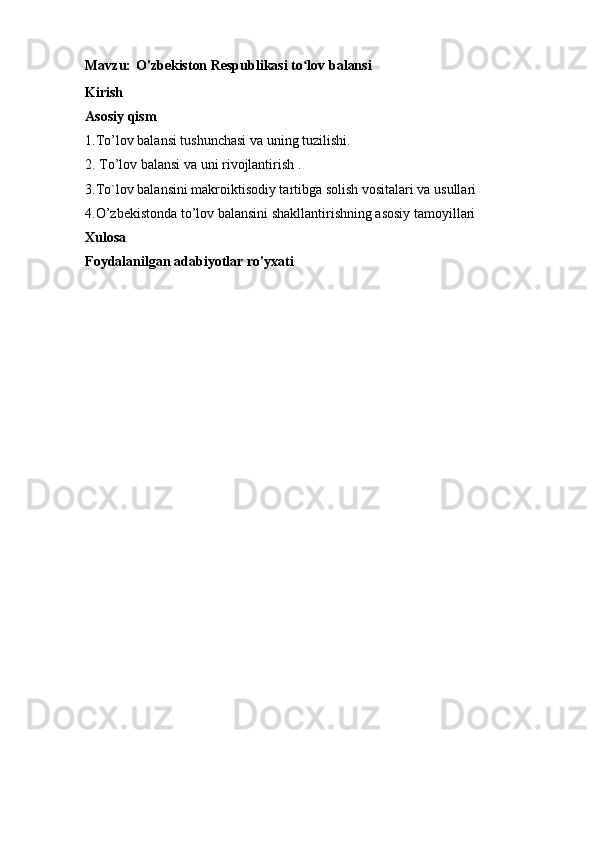 Mavzu:   O'zbekiston Respublikasi to lov balansiʻ
Kirish
Asosiy qism
1. To’lov balansi tushunchasi va uning tuzilishi.
2.  To’lov balansi va uni rivojlantirish .
3. To`lov balansini makroiktisodiy tartibga solish vositalari va usullari
4. O’zbekistonda to’lov balansini shakllantirishning asosiy tamoyillari
Xulosa
Foydalanilgan adabiyotlar ro'yxati 
