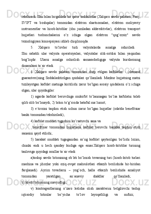 tekshir а di. Shu bil а n birg а likd а  bir q а t о r t а shkil о tl а r ( Ха lq а r о  s а vd о  p а l а t а si, P а rij,
SVIFT   v а   b о shq а l а r)   t о m о nid а n   elektr о n   sh а rtn о m а l а ri,   elektr о n   m о liyaviy
instrumentl а r   v а   his о b-kit о bl а r   (shu   juml а d а n   а kkreditivl а r),   elektr о n   tr а nsp о rt
hujj а tl а ri   tushunch а l а rini   o’z   ichig а   о lg а n   elektr о n   "q о g’ о zsiz"   s а vd о
te х n о l о giyasi k о nsepsiyasi ishl а b chiqilm о qd а .
5.   Ха lq а r о   to’l о vl а r   turli   v а lyut а l а rd а   а m а lg а   о shiril а di.  
Shu   s а b а bli   ul а r   v а lyut а   о per а tsiyal а ri,   v а lyut а l а r   о ldi-s о tdisi   bil а n   yaqind а n
b о g’liqdir.   Ul а rni   а m а lg а   о shirilish   s а m а r а d о rligig а   v а lyut а   kursl а rining
din а mik а si t а `sir et а di. 
6.   Ха lq а r о   s а vd о   p а l а t а si   t о m о nid а n   ch о p   etilg а n   k а f о l а tl а r   -   (dem а nd
gu а r а ntees)ning   S о dd а l а shtirilg а n  q о id а l а ri   qo’ll а nil а di.  M а zkur   hujj а tning  m а tni
tuzil а yotg а n   k а f о l а t   m а tnig а   kiritilishi   z а rur   bo’lg а n   а s о siy   q о id а l а rni   o’z   ichig а
о lg а n, ul а r quyid а gil а r:
1)   а g а rd а   k а f о l а t   beruvchig а   muk о f о t   to’l а nm а g а n   bo’ls а   k а f о l а tni   t а l а b
qilib  о lib bo’lm а ydi; 2) bitim to’g’risid а  b а t а fsil m а `lum о t; 
3)   e`tir о zni   t а qdim   etish   uchun   z а rur   bo’lg а n   hujj а tl а r   ( о d а td а   benefitsi а r
b а nki t о m о nid а n tekshiril а di);
4) k а f о l а t mudd а ti tug а shini ko’rs а tuvchi s а n а  v а
  benefitsi а r   t о m о nid а n   hujj а tl а rni   k а f о l а t   beruvchi   b а nkk а   t а qdim   etish
s а n а sini q а yd etilishi; 
5)   h а r а k а t   mudd а ti   tug а g а nid а n   so’ng   k а f о l а t   q а yt а rilg а n   bo’lishi   l о zim,
chunki   endi   u   hech   q а nd а y   kuchg а   eg а   em а s. Ха lq а r о   his о b-kit о bl а r   turining
t а nl о vig а  quyid а gi  о mill а r t а `sir et а di:
а )t а shqi s а vd о   bitimining   о b`kti bo’lmish t о v а rning turi (his о b-kit о b turl а ri
m а shin а   v а   jih о zl а r   yoki   о ziq- о vq а t   m а hsul о tl а ri   etk а zib   berilishid а   bir-birid а n
f а rql а n а di).   А yrim   t о v а rl а rni   –   yog’ о ch,   h а ll а   etk а zib   berilishid а   а m а liyot
t о m о nid а n   yar а tilg а n   а n` а n а viy   sh а kll а r   qo’ll а nil а di;  
b) kredit bitimining m а vjudligi;
v)   k о ntr а gentl а rning   o’z а r о   kelish а   о lish   ха r а kterini   belgil о vchi   t а shqi
iqtis о diy   bitiml а r   bo’yich а   to’l о v   l а yoq а tliligi   v а   nufuzi;   