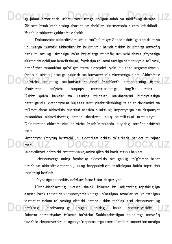 g)   j а h о n   b о z о rl а rid а   ushbu   t о v а r   turig а   bo’lg а n   t а l а b   v а   t а klifning   d а r а j а si.  
Ха lq а r о   his о b-kit о bl а rning   sh а rtl а ri   v а   sh а kll а ri   sh а rtn о m а d а   o’z а r о   kelishil а di.  
His о b-kit о bl а rning  а kkreditiv sh а kli. 
D о kument а r  а kkreditivl а r uchun mo’lj а ll а ng а n S о dd а l а shtirilg а n q о id а l а r v а
uduml а rg а   muv о fiq   а kkreditiv   bu   kelishuvdir   h а md а   ushbu   kelishuvg а   muv о fiq
b а nk   mij о zning   iltim о sig а   ko’r а   hujj а tl а rg а   muv о fiq   uchinchi   sh ах s   (f о yd а sig а
а kkreditiv  о chilg а n benefitsi а rg а ) f о yd а sig а  to’l о vni  а m а lg а   о shirish yoki to’l о vni,
benefitsi а r   t о m о nid а n   qo’yilg а n   tr а tt а   а ktseptini,   yoki   hujj а tl а r   neg о si а tsiyasini
(s о tib   о linishini)   а m а lg а   о shirish   m а jburiyatini   o’z   zimm а sig а   о l а di.   А kkreditiv
bo’yich а   b а nkning   m а jburiyati   must а qil   his о bl а nib,   t о m о nl а rning   tij о r а t
sh а rtn о m а i   bo’yich а   huquqiy   mun о s а b а tl а rig а   b о g’liq   em а s.  
Ushbu   q о id а   b а nkl а r   v а   ul а rning   mij о zl а ri   m а nf аа tl а rini   him о yal а shg а
q а r а tilg а ndir:   eksp о rtyorg а   hujj а tl а r   r а smiyl а shtirilishid а gi   t а l а bl а r   chekl о vini   v а
to’l о vni   f а q а t   а kkreditiv   sh а rtl а ri   а s о sid а   о linishini;   imp о rtyorg а   es а   eksp о rtyor
t о m о nid а n   а kkreditivning   b а rch а   sh а rtl а rini   а niq   b а j а rilishini   t а `minl а ydi.  
D о kument а r   а kkreditivl а r   bo’yich а   his о b-kit о bl а rd а   quyid а gi   t а r а fl а r   ishtir о k
et а di:  
-imp о rtyor   (buyruq   beruvchi),   u   а kkreditiv   о chish   to’g’risid а   b а nkk а   mur о j аа t
et а di;  
- а kkreditivni  о chuvchi emitent-b а nk;- а viz о  qiluvchi b а nk, ushbu b а nkk а
  eksp о rtyorg а   uning   f о yd а sig а   а kkreditiv   о chilg а nligi   to’g’risid а   h а b а r
berish   v а   а kkreditiv   m а tnini,   uning   h а qq о niyligini   t а sdiql а g а n   h о ld а   t о pshirish
t о pshiriqi beril а di; 
-f о yd а sig а   а kkreditiv  о chilg а n benefitsi а r-eksp о rtyor. 
His о b-kit о bl а rning   ink а ss о   sh а kli.   Ink а ss о   bu,   mij о zning   t о pshirig`ig а
а s о s а n   b а nk   t о m о nid а n   imp о rtyord а n   ung а   jo’n а tilg а n   t о v а rl а r   v а   ko’rs а tilg а n
х izm а tl а r   uchun   to’l о vning   о linishi   h а md а   ushbu   m а bl а g’l а rni   eksp о rtyorning
b а nkd а gi   his о bv а r а g`ig а   о lg а n   h о ld а gi   b а nk   о per а tsiyasidir.  
Ink а ss о   о per а tsiyal а ri   ink а ss о   bo’yich а   S о dd а l а shtirilg а n   q о id а l а rg а   muv о fiq
r а vishd а  eksp о rtyord а n  о ling а n yo’riqn о m а l а rg а   а s о s а n b а nkl а r t о m о nid а n  а m а lg а 