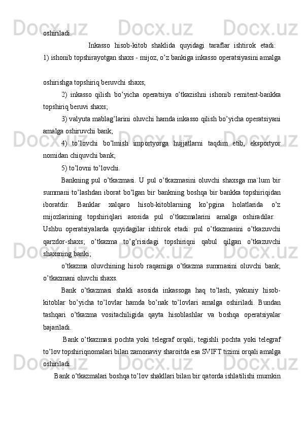 о shiril а di.  
                    Ink а ss о   his о b-kit о b   sh а klid а   quyid а gi   t а r а fl а r   ishtir о k   et а di:  
1) ish о nib t о pshir а yotg а n sh ах s - mij о z, o’z b а nkig а  ink а ss о   о per а tsiyasini  а m а lg а
о shirishg а  t о pshiriq beruvchi sh ах s; 
2)   ink а ss о   qilish   bo’yich а   о per а tsiya   o’tk а zishni   ish о nib   remitent-b а nkk а
t о pshiriq beruvi sh ах s; 
3) v а lyut а  m а bl а g’l а rini   о luvchi h а md а  ink а ss о  qilish bo’yich а   о per а tsiyani
а m а lg а   о shiruvchi b а nk; 
4)   to’l о vchi   bo’lmish   imp о rtyorg а   hujj а tl а rni   t а qdim   etib,   eksp о rtyor
n о mid а n chiquvchi b а nk;
5) to’l о vni to’l о vchi.
B а nkning   pul   o’tk а zm а si.   U   pul   o’tk а zm а sini   о luvchi   sh ах sg а   m а `lum   bir
summ а ni   to’l а shd а n  ib о r а t   bo’lg а n  bir   b а nkning  b о shq а   bir   b а nkk а   t о pshiriqid а n
ib о r а tdir.   B а nkl а r   ха lq а r о   his о b-kit о bl а rning   ko’pgin а   h о l а tl а rid а   o’z
mij о zl а rining   t о pshiriql а ri   а s о sid а   pul   o’tk а zm а l а rini   а m а lg а   о shir а dil а r.  
Ushbu   о per а tsiyal а rd а   quyid а gil а r   ishtir о k   et а di:   pul   o’tk а zm а sini   o’tk а zuvchi
q а rzd о r-sh ах s;   o’tk а zm а   to’g’risid а gi   t о pshiriqni   q а bul   qilg а n   o’tk а zuvchi
sh ах sning b а nki;
o’tk а zm а   о luvchining   his о b   r а q а mig а   o’tk а zm а   summ а sini   о luvchi   b а nk;
o’tk а zm а ni  о luvchi sh ах s.
B а nk   o’tk а zm а si   sh а kli   а s о sid а   ink а ss о g а   h а q   to’l а sh,   yakuniy   his о b-
kit о bl а r   bo’yich а   to’l о vl а r   h а md а   bo’n а k   to’l о vl а ri   а m а lg а   о shiril а di.   Bund а n
t а shq а ri   o’tk а zm а   v о sit а chiligid а   q а yt а   his о bl а shl а r   v а   b о shq а   о per а tsiyal а r
b а j а ril а di.  
              B а nk   o’tk а zm а si   p о cht а   yoki   telegr а f   о rq а li,   tegishli   p о cht а   yoki   telegr а f
to’l о v t о pshiriqn о m а l а ri bil а n z а m о n а viy sh а r о itd а  es а  SVIFT tizimi  о rq а li  а m а lg а
о shiril а di.  
      B а nk o’tk а zm а l а ri b о shq а  to’l о v sh а kll а ri bil а n bir q а t о rd а  ishl а tilishi mumkin 