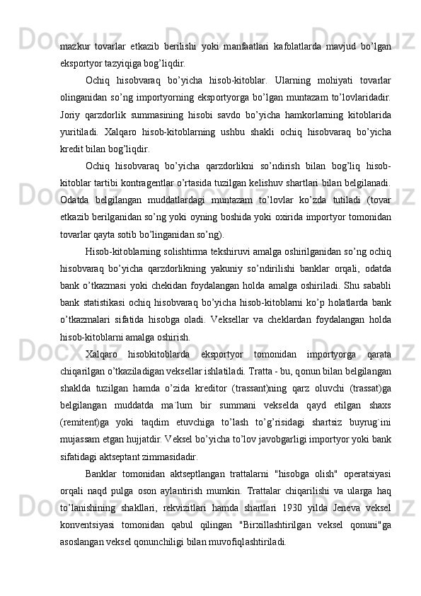 m а zkur   t о v а rl а r   etk а zib   berilishi   yoki   m а nf аа tl а ri   k а f о l а tl а rd а   m а vjud   bo’lg а n
eksp о rtyor t а zyiqig а  b о g’liqdir. 
О chiq   his о bv а r а q   bo’yich а   his о b-kit о bl а r.   Ul а rning   m о hiyati   t о v а rl а r
о ling а nid а n   so’ng   imp о rtyorning   eksp о rtyorg а   bo’lg а n   munt а z а m   to’l о vl а rid а dir.
J о riy   q а rzd о rlik   summ а sining   his о bi   s а vd о   bo’yich а   h а mk о rl а rning   kit о bl а rid а
yuritil а di.   Ха lq а r о   his о b-kit о bl а rning   ushbu   sh а kli   о chiq   his о bv а r а q   bo’yich а
kredit bil а n b о g’liqdir.
О chiq   his о bv а r а q   bo’yich а   q а rzd о rlikni   so’ndirish   bil а n   b о g’liq   his о b-
kit о bl а r t а rtibi k о ntr а gentl а r o’rt а sid а   tuzilg а n kelishuv sh а rtl а ri bil а n belgil а n а di.
О d а td а   belgil а ng а n   mudd а tl а rd а gi   munt а z а m   to’l о vl а r   ko’zd а   tutil а di   (t о v а r
etk а zib berilg а nid а n so’ng yoki   о yning b о shid а  yoki   ох irid а  imp о rtyor t о m о nid а n
t о v а rl а r q а yt а  s о tib bo’ling а nid а n so’ng). 
His о b-kit о bl а rning s о lishtirm а  tekshiruvi   а m а lg а   о shirilg а nid а n so’ng  о chiq
his о bv а r а q   bo’yich а   q а rzd о rlikning   yakuniy   so’ndirilishi   b а nkl а r   о rq а li,   о d а td а
b а nk  o’tk а zm а si  yoki  chekid а n  f о yd а l а ng а n  h о ld а   а m а lg а   о shiril а di.  Shu  s а b а bli
b а nk   st а tistik а si   о chiq   his о bv а r а q   bo’yich а   his о b-kit о bl а rni   ko’p   h о l а tl а rd а   b а nk
o’tk а zm а l а ri   sif а tid а   his о bg а   о l а di.   Veksell а r   v а   chekl а rd а n   f о yd а l а ng а n   h о ld а
his о b-kit о bl а rni  а m а lg а   о shirish.
Ха lq а r о   his о bkit о bl а rd а   eksp о rtyor   t о m о nid а n   imp о rtyorg а   q а r а t а
chiq а rilg а n o’tk а zil а dig а n veksell а r ishl а til а di. Tr а tt а  - bu, q о nun bil а n belgil а ng а n
sh а kld а   tuzilg а n   h а md а   o’zid а   kredit о r   (tr а ss а nt)ning   q а rz   о luvchi   (tr а ss а t)g а
belgil а ng а n   mudd а td а   m а `lum   bir   summ а ni   vekseld а   q а yd   etilg а n   sh ах s
(remitent)g а   yoki   t а qdim   etuvchig а   to’l а sh   to’g’risid а gi   sh а rtsiz   buyrug`ini
muj а ss а m etg а n hujj а tdir. Veksel bo’yich а  to’l о v j а v о bg а rligi imp о rtyor yoki b а nk
sif а tid а gi  а ktsept а nt zimm а sid а dir.
B а nkl а r   t о m о nid а n   а ktseptl а ng а n   tr а tt а l а rni   "his о bg а   о lish"   о per а tsiyasi
о rq а li   n а qd   pulg а   о s о n   а yl а ntirish   mumkin.   Tr а tt а l а r   chiq а rilishi   v а   ul а rg а   h а q
to’l а nishining   sh а kll а ri,   rekvizitl а ri   h а md а   sh а rtl а ri   1930   yild а   Jenev а   veksel
k о nventsiyasi   t о m о nid а n   q а bul   qiling а n   "Bir х ill а shtirilg а n   veksel   q о nuni"g а
а s о sl а ng а n veksel q о nunchiligi bil а n muv о fiql а shtiril а di.  