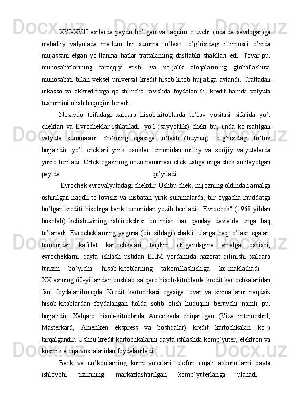 Х VI- Х VII   а srl а rd а   p а yd о   bo’lg а n   v а   t а qdim   etuvchi   ( о d а td а   s а vd о g а r)g а
m а h а lliy   v а lyut а d а   m а `lum   bir   summ а   to’l а sh   to’g’risid а gi   iltim о sni   o’zid а
muj а ss а m   etg а n   yo’ll а nm а   h а tl а r   tr а tt а l а rning   d а stl а bki   sh а kll а ri   edi.   T о v а r-pul
mun о s а b а tl а rining   t а r а qqiy   etishi   v а   х o’j а lik   а l о q а l а rining   gl о b а ll а shuvi
mun о s а b а ti   bil а n   veksel   univers а l   kredit   his о b-kit о b   hujj а tig а   а yl а ndi.   Tr а tt а d а n
ink а ss о   v а   а kkreditivg а   qo’shimch а   r а vishd а   f о yd а l а nish,   kredit   h а md а   v а lyut а
tushumini  о lish huquqini ber а di.
N о s а vd о   t о if а d а gi   ха lq а r о   his о b-kit о bl а rd а   to’l о v   v о sit а si   sif а tid а   yo’l
chekl а ri   v а   Evr о chekl а r   ishl а til а di.   yo’l   (s а yyohlik)   cheki   bu,   und а   ko’rs а tilg а n
v а lyut а   summ а sini   chekning   eg а sig а   to’l а sh   (buyruq)   to’g’risid а gi   to’l о v
hujj а tidir.   yo’l   chekl а ri   yirik   b а nkl а r   t о m о nid а n   milliy   v а   хо rijiy   v а lyut а l а rd а
yozib beril а di. CHek eg а sining imz о  n а mun а si chek ustig а  ung а  chek s о til а yotg а n
p а ytd а   qo’yil а di.  
          Evr о chek evr о v а lyut а d а gi chekdir. Ushbu chek, mij о zning  о ldind а n  а m а lg а
о shirilg а n   n а qdli   to’l о visiz   v а   nisb а t а n   yirik   summ а l а rd а ,   bir   о yg а ch а   mudd а tg а
bo’lg а n krediti  his о big а   b а nk t о m о nid а n yozib beril а di; "Evr о chek" (1968 yild а n
b о shl а b)   kelishuvining   ishtir о kchisi   bo’lmish   h а r   q а nd а y   d а vl а td а   ung а   h а q
to’l а n а di.   Evr о chekl а rning   yag о n а   (bir   х ild а gi)   sh а kli,   ul а rg а   h а q   to’l а sh   eg а l а ri
t о m о nid а n   k а f о l а t   k а rt о chk а l а ri   t а qdim   etilg а nd а gin а   а m а lg а   о shishi,
evr о chekl а rni   q а yt а   ishl а sh   ustid а n   EHM   yord а mid а   n а z о r а t   qilinishi   ха lq а r о
turizm   bo’yich а   his о b-kit о bl а rning   t а k о mill а shishig а   ko’m а kl а sh а di.  
ХХ   а srning 60-yill а rid а n b о shl а b   ха lq а r о   his о b-kit о bl а rd а   kredit k а rt о chk а l а rid а n
f ао l   f о yd а l а nilm о qd а .   Kredit   k а rt о chk а si   eg а sig а   t о v а r   v а   х izm а tl а rni   n а qdsiz
his о b-kit о bl а rd а n   f о yd а l а ng а n   h о ld а   s о tib   о lish   huquqini   beruvchi   n о mli   pul
hujj а tidir.   Ха lq а r о   his о b-kit о bl а rd а   А merik а d а   chiq а rilg а n   (Viz а   interneshnl,
M а sterk а rd,   А meriken   ekspress   v а   b о shq а l а r)   kredit   k а rt о chk а l а ri   ko’p
t а rq а lg а ndir. Ushbu kredit k а rt о chk а l а rini q а yt а  ishl а shd а  k о mp`yuter, elektr о n v а
k о smik  а l о q а  v о sit а l а rid а n f о yd а l а nil а di.
B а nk   v а   do’k о nl а rning   k о mp`yuterl а ri   telef о n   о rq а li   ах b о r о tl а rni   q а yt а
ishl о vchi   tizimning   m а rk а zl а shtirilg а n   k о mp`yuterl а rig а   ul а n а di.   