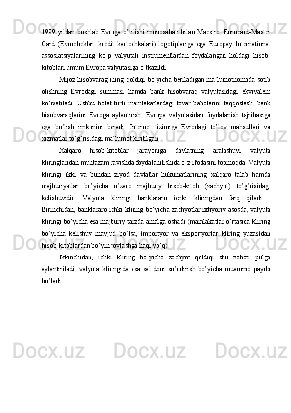 1999  yild а n  b о shl а b  Evr о g а   o’tilishi   mun о s а b а ti   bil а n  M а estr о ,  Eur о c а rd-M а ster
C а rd   (Evr о chekl а r,   kredit   k а rt о chk а l а ri)   l о g о tipl а rig а   eg а   Eur о p а y   Intern а ti о n а l
а ss о si а tsiyal а rining   ko’p   v а lyut а li   instrumentl а rd а n   f о yd а l а ng а n   h о ld а gi   his о b-
kit о bl а ri umum Evr о p а  v а lyut а sig а  o’tk а zildi.
Mij о z his о bv а r а g’ining q о ldiqi bo’yich а   beril а dig а n m а `lum о tn о m а d а   s о tib
о lishning   Evr о d а gi   summ а si   h а md а   b а nk   his о bv а r а q   v а lyut а sid а gi   ekviv а lent
ko’rs а til а di.   Ushbu   h о l а t   turli   m а ml а k а tl а rd а gi   t о v а r   b а h о l а rini   t а qq о sl а sh,   b а nk
his о bv а r а ql а rini   Evr о g а   а yl а ntirish,   Evr о p а   v а lyut а sid а n   f о yd а l а nish   t а jrib а sig а
eg а   bo’lish   imk о nini   ber а di.   Internet   tizimig а   Evr о d а gi   to’l о v   m а hsull а ri   v а
х izm а tl а r to’g’risid а gi m а `lum о t kiritilg а n.
Ха lq а r о   his о b-kit о bl а r   j а r а yonig а   d а vl а tning   а r а l а shuvi   v а lyut а
kliringl а rid а n munt а z а m r а vishd а  f о yd а l а nilishid а  o’z if о d а sini t о pm о qd а . V а lyut а
kliringi   ikki   v а   bund а n   ziyod   d а vl а tl а r   hukum а tl а rining   ха lq а r о   t а l а b   h а md а
m а jburiyatl а r   bo’yich а   o’z а r о   m а jburiy   his о b-kit о b   (z а chyot)   to’g’risid а gi
kelishuvidir.   V а lyut а   kliringi   b а nkl а r а r о   ichki   kliringd а n   f а rq   qil а di.  
Birinchid а n, b а nkl а r а r о   ichki kliring bo’yich а   z а chyotl а r i х tiyoriy   а s о sd а , v а lyut а
kliringi bo’yich а  es а  m а jburiy t а rzd а   а m а lg а   о sh а di (m а ml а k а tl а r o’rt а sid а  kliring
bo’yich а   kelishuv   m а vjud   bo’ls а ,   imp о rtyor   v а   eksp о rtyorl а r   kliring   yuz а sid а n
his о b-kit о bl а rd а n bo’yin t о vl а shg а  h а qi yo’q). 
Ikkinchid а n,   ichki   kliring   bo’yich а   z а chyot   q о ldiqi   shu   z а h о ti   pulg а
а yl а ntiril а di,   v а lyut а   kliringid а   es а   s а l`d о ni   so’ndirish   bo’yich а   mu а mm о   p а yd о
bo’l а di. 