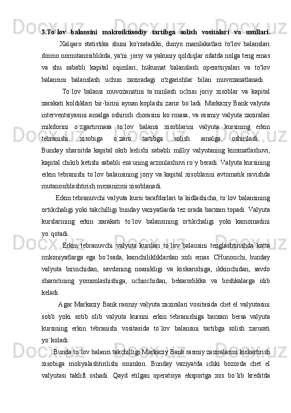 3.To`lov   balansini   makroiktisodiy   tartibga   solish   vositalari   va   usullari.
            Xalqaro   statistika   shuni   ko'rsatadiki,   dunyo   mamlakatlari   to'lov   balanslari
doimo nomutanosiblikda, ya'ni. joriy va yakuniy qoldiqlar odatda nolga teng emas
va   shu   sababli   kapital   oqimlari,   hukumat   balanslash   operatsiyalari   va   to'lov
balansini   balanslash   uchun   zaxiradagi   o'zgarishlar   bilan   muvozanatlanadi.  
            To`lov   balansi   muvozanatini   ta`minlash   uchun   joriy   xisoblar   va   kapital
xarakati koldiklari bir-birini aynan koplashi zarur bo`ladi. Markaziy Bank valyuta
interventsiyasini  amalga oshirish chorasini  ko`rmasa, va rasmiy valyuta zaxiralari
mikdorini   o`zgartirmasa   to`lov   balansi   xisoblarini   valyuta   kursining   erkin
tebranishi   xisobiga   o`zaro   tartibga   solish   amalga   oshiriladi.  
Bunday   sharoitda   kapital   okib   kelishi   sababli   milliy   valyutaning   kimmatlashuvi,
kapital chikib ketishi sababli esa uning arzonlashuvi ro`y beradi. Valyuta kursining
erkin  tebranishi   to`lov  balansining  joriy  va kapital   xisoblarini  avtomatik  ravishda
mutanosiblashtirish mexanizmi xisoblanadi. 
        Erkin tebranuvchi valyuta kursi tarafdorlari ta`kidlashicha, to`lov balansining
ortikchaligi yoki takchilligi bunday vaziyatlarda tez orada barxam topadi. Valyuta
kurslarining   erkin   xarakati   to`lov   balansining   ortikchaligi   yoki   kamomadini
yo`qotadi..
              Erkin   tebranuvchi   valyuta   kurslari   to`lov   balansini   tenglashtirishda   katta
imkoniyatlarga   ega   bo`lsada,   kamchilikliklardan   xoli   emas.   CHunonchi,   bunday
valyuta   birinchidan,   savdoning   noanikligi   va   kiskarishiga,   ikkinchidan,   savdo
sharoitining   yomonlashishiga,   uchinchidan,   bekarorlikka   va   boshkalarga   olib
keladi.  
               Agar Markaziy Bank rasmiy valyuta zaxiralari vositasida chet el valyutasini
sotib   yoki   sotib   olib   valyuta   kursini   erkin   tebranishiga   barxam   bersa   valyuta
kursining   erkin   tebranishi   vositasida   to`lov   balansini   tartibga   solish   zarurati
yo`koladi.  
       Bunda to`lov balansi takchilligi Markaziy Bank rasmiy zaxiralarini kiskartirish
xisobiga   moliyalashtirilishi   mumkin.   Bunday   vaziyatda   ichki   bozorda   chet   el
valyutasi   taklifi   oshadi.   Qayd   etilgan   operatsiya   eksportga   xos   bo`lib   kreditda 