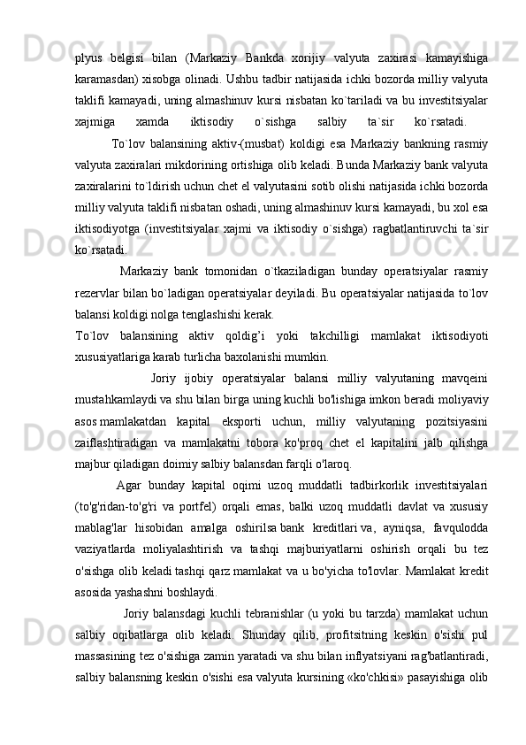 plyus   belgisi   bilan   (Markaziy   Bankda   xorijiy   valyuta   zaxirasi   kamayishiga
karamasdan) xisobga olinadi. Ushbu tadbir natijasida ichki bozorda milliy valyuta
taklifi kamayadi, uning almashinuv kursi nisbatan ko`tariladi va bu investitsiyalar
xajmiga   xamda   iktisodiy   o`sishga   salbiy   ta`sir   ko`rsatadi.  
              To`lov   balansining   aktiv-(musbat)   koldigi   esa   Markaziy   bankning   rasmiy
valyuta zaxiralari mikdorining ortishiga olib keladi. Bunda Markaziy bank valyuta
zaxiralarini to`ldirish uchun chet el valyutasini sotib olishi natijasida ichki bozorda
milliy valyuta taklifi nisbatan oshadi, uning almashinuv kursi kamayadi, bu xol esa
iktisodiyotga   (investitsiyalar   xajmi   va   iktisodiy   o`sishga)   ragbatlantiruvchi   ta`sir
ko`rsatadi.  
              Markaziy   bank   tomonidan   o`tkaziladigan   bunday   operatsiyalar   rasmiy
rezervlar bilan bo`ladigan operatsiyalar deyiladi. Bu operatsiyalar natijasida to`lov
balansi koldigi nolga tenglashishi kerak. 
To`lov   balansining   aktiv   qoldig’i   yoki   takchilligi   mamlakat   iktisodiyoti
xususiyatlariga karab turlicha baxolanishi mumkin.
                  Joriy   ijobiy   operatsiyalar   balansi   milliy   valyutaning   mavqeini
mustahkamlaydi va shu bilan birga uning kuchli bo'lishiga imkon beradi   moliyaviy
asos   mamlakatdan   kapital   eksporti   uchun,   milliy   valyutaning   pozitsiyasini
zaiflashtiradigan   va   mamlakatni   tobora   ko'proq   chet   el   kapitalini   jalb   qilishga
majbur qiladigan doimiy salbiy balansdan farqli o'laroq.
            Agar   bunday   kapital   oqimi   uzoq   muddatli   tadbirkorlik   investitsiyalari
(to'g'ridan-to'g'ri   va   portfel)   orqali   emas,   balki   uzoq   muddatli   davlat   va   xususiy
mablag'lar   hisobidan   amalga   oshirilsa   bank   kreditlari   va,   ayniqsa,   favqulodda
vaziyatlarda   moliyalashtirish   va   tashqi   majburiyatlarni   oshirish   orqali   bu   tez
o'sishga olib keladi   tashqi qarz   mamlakat va u bo'yicha to'lovlar. Mamlakat  kredit
asosida yashashni boshlaydi.
                      Joriy  balansdagi   kuchli   tebranishlar   (u  yoki  bu  tarzda)   mamlakat   uchun
salbiy   oqibatlarga   olib   keladi.   Shunday   qilib,   profitsitning   keskin   o'sishi   pul
massasining tez o'sishiga zamin yaratadi va shu bilan inflyatsiyani rag'batlantiradi,
salbiy balansning keskin o'sishi esa valyuta kursining «ko'chkisi» pasayishiga olib 