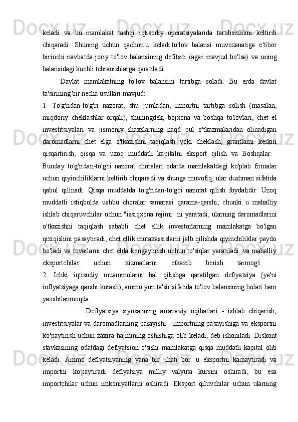 keladi   va   bu   mamlakat   tashqi   iqtisodiy   operatsiyalarida   tartibsizlikni   keltirib
chiqaradi.   Shuning   uchun   qachon   u   keladi   to'lov   balansi   muvozanatiga   e'tibor
birinchi   navbatda   joriy   to'lov   balansining   defitsiti   (agar   mavjud   bo'lsa)   va   uning
balansidagi kuchli tebranishlarga qaratiladi.
Davlat   mamlakatning   to'lov   balansini   tartibga   soladi.   Bu   erda   davlat
ta'sirining bir necha usullari mavjud:
1.   To'g'ridan-to'g'ri   nazorat,   shu   jumladan,   importni   tartibga   solish   (masalan,
miqdoriy   cheklashlar   orqali),   shuningdek,   bojxona   va   boshqa   to'lovlari,   chet   el
investitsiyalari   va   jismoniy   shaxslarning   naqd   pul   o'tkazmalaridan   olinadigan
daromadlarni   chet   elga   o'tkazishni   taqiqlash   yoki   cheklash,   grantlarni   keskin
qisqartirish,   qisqa   va   uzoq   muddatli   kapitalni   eksport   qilish   va   Boshqalar.  
Bunday   to'g'ridan-to'g'ri   nazorat   choralari   odatda   mamlakatdagi   ko'plab   firmalar
uchun qiyinchiliklarni keltirib chiqaradi va shunga muvofiq, ular dushman sifatida
qabul   qilinadi.   Qisqa   muddatda   to'g'ridan-to'g'ri   nazorat   qilish   foydalidir.   Uzoq
muddatli   istiqbolda   ushbu   choralar   samarasi   qarama-qarshi,   chunki   u   mahalliy
ishlab chiqaruvchilar uchun "issiqxona rejimi" ni yaratadi, ularning daromadlarini
o'tkazishni   taqiqlash   sababli   chet   ellik   investorlarning   mamlakatga   bo'lgan
qiziqishini pasaytiradi, chet ellik mutaxassislarni jalb qilishda qiyinchiliklar paydo
bo'ladi  va tovarlarni  chet  elda kengaytirish uchun to'siqlar  yaratiladi. va mahalliy
eksportchilar   uchun   xizmatlarni   etkazib   berish   tarmog'i.  
2.   Ichki   iqtisodiy   muammolarni   hal   qilishga   qaratilgan   deflyatsiya   (ya'ni
inflyatsiyaga qarshi kurash), ammo yon ta'sir sifatida to'lov balansining holati ham
yaxshilanmoqda.  
                      Deflyatsiya   siyosatining   an'anaviy   oqibatlari   -   ishlab   chiqarish,
investitsiyalar va daromadlarning pasayishi  - importning pasayishiga va eksportni
ko'paytirish uchun zaxira hajmining oshishiga olib keladi, deb ishoniladi. Diskont
stavkasining   odatdagi   deflyatsion   o'sishi   mamlakatga   qisqa   muddatli   kapital   olib
keladi.   Ammo   deflyatsiyaning   yana   bir   jihati   bor:   u   eksportni   kamaytiradi   va
importni   ko'paytiradi   deflyatsiya   milliy   valyuta   kursini   oshiradi,   bu   esa
importchilar   uchun   imkoniyatlarni   oshiradi.   Eksport   qiluvchilar   uchun   ularning 