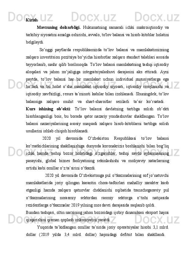 Kirish
Mavzuning   dolzarbligi.   Hukumatning   samarali   ichki   makroiqtisodiy   va
tarkibiy siyosatini amalga oshirishi, avvalo, to'lov balansi va hisob-kitoblar holatini
belgilaydi.  
            So‘nggi   paytlarda   respublikamizda   to‘lov   balansi   va   mamlakatimizning
xalqaro investitsion pozitsiya bo‘yicha hisobotlar xalqaro standart talablari asosida
tayyorlanib, nashr qilib borilmoqda. To‘lov balansi mamlakatning tashqi iqtisodiy
aloqalari   va   jahon   xo‘jaligiga   integratsiyalashuvi   darajasini   aks   ettiradi.   Ayni
paytda,   to‘lov   balansi   har   bir   mamlakat   uchun   individual   xususiyatlarga   ega
bo‘ladi   va   bu   holat   o‘sha   mamlakat   iqtisodiy   siyosati,   iqtisodiy   rivojlanishi   va
iqtisodiy xavfsizligi, resurs ta’minoti  kabilar  bilan izohlanadi. Shuningdek, to‘lov
balansiga   xalqaro   muhit   va   shart-sharoitlar   sezilarli   ta’sir   ko‘rsatadi.  
Kurs   ishining   ob’ekti:   To‘lov   balansi   davlatning   tartibga   solish   ob’ekti
hisoblanganligi   bois,   bu   borada   qator   nazariy   yondashuvlar   shakllangan.   To‘lov
balansi   nazariyalarining   asosiy   maqsadi   xalqaro   hisob-kitoblarni   tartibga   solish
usullarini ishlab chiqish hisoblanadi. 
  2020   yil   davomida   O‘zbekiston   Respublikasi   to‘lov   balansi
ko‘rsatkichlarining   shakllanishiga   dunyoda   koronakrizis   boshlanishi   bilan   bog‘liq
ichki   hamda   tashqi   bozor   holatidagi   o‘zgarishlar,   tashqi   savdo   aylanmasining
pasayishi,   global   biznes   faoliyatining   sekinlashishi   va   moliyaviy   xatarlarning
ortishi kabi omillar o‘z ta’sirini o‘tkazdi. 
           2020 yil davomida O‘zbekistonga pul o‘tkazmalarining sof jo‘natuvchi
mamlakatlarida   joriy   qilingan   karantin   chora-tadbirlari   mahalliy   xarakter   kasb
etganligi   hamda   xalqaro   qatnovlar   cheklanishi   oqibatida   transchegaraviy   pul
o‘tkazmalarining   norasmiy   sektordan   rasmiy   sektorga   o‘tishi   natijasida
rezidentlarga o‘tkazmalar 2019 yilning mos davri darajasida   saqlanib qoldi. 
Bundan tashqari, oltin narxining jahon bozoridagi ijobiy dinamikasi eksport hajmi
qisqarishini qisman qoplash imkoniyatini yaratdi.
Yuqorida   ta’kidlangan   omillar   ta’sirida   joriy   operatsiyalar   hisobi   3,1   mlrd.
dollar   (2019   yilda   3,4   mlrd.   dollar)   hajmidagi   defitsit   bilan   shakllandi.   