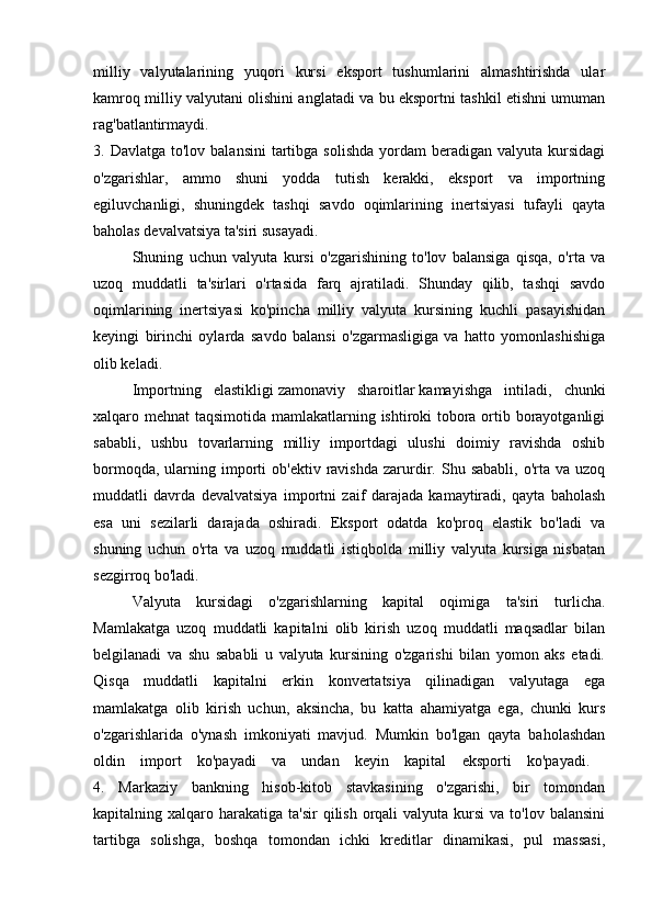 milliy   valyutalarining   yuqori   kursi   eksport   tushumlarini   almashtirishda   ular
kamroq milliy valyutani olishini anglatadi va bu eksportni tashkil etishni umuman
rag'batlantirmaydi.  
3. Davlatga  to'lov  balansini   tartibga  solishda   yordam   beradigan  valyuta  kursidagi
o'zgarishlar,   ammo   shuni   yodda   tutish   kerakki,   eksport   va   importning
egiluvchanligi,   shuningdek   tashqi   savdo   oqimlarining   inertsiyasi   tufayli   qayta
baholas devalvatsiya ta'siri susayadi. 
Shuning   uchun   valyuta   kursi   o'zgarishining   to'lov   balansiga   qisqa,   o'rta   va
uzoq   muddatli   ta'sirlari   o'rtasida   farq   ajratiladi.   Shunday   qilib,   tashqi   savdo
oqimlarining   inertsiyasi   ko'pincha   milliy   valyuta   kursining   kuchli   pasayishidan
keyingi   birinchi   oylarda   savdo   balansi   o'zgarmasligiga   va   hatto   yomonlashishiga
olib keladi.
Importning   elastikligi   zamonaviy   sharoitlar   kamayishga   intiladi,   chunki
xalqaro mehnat taqsimotida mamlakatlarning ishtiroki tobora ortib borayotganligi
sababli,   ushbu   tovarlarning   milliy   importdagi   ulushi   doimiy   ravishda   oshib
bormoqda,  ularning  importi  ob'ektiv   ravishda   zarurdir.  Shu  sababli,  o'rta  va  uzoq
muddatli   davrda   devalvatsiya   importni   zaif   darajada   kamaytiradi,   qayta   baholash
esa   uni   sezilarli   darajada   oshiradi.   Eksport   odatda   ko'proq   elastik   bo'ladi   va
shuning   uchun   o'rta   va   uzoq   muddatli   istiqbolda   milliy   valyuta   kursiga   nisbatan
sezgirroq bo'ladi.
Valyuta   kursidagi   o'zgarishlarning   kapital   oqimiga   ta'siri   turlicha.
Mamlakatga   uzoq   muddatli   kapitalni   olib   kirish   uzoq   muddatli   maqsadlar   bilan
belgilanadi   va   shu   sababli   u   valyuta   kursining   o'zgarishi   bilan   yomon   aks   etadi.
Qisqa   muddatli   kapitalni   erkin   konvertatsiya   qilinadigan   valyutaga   ega
mamlakatga   olib   kirish   uchun,   aksincha,   bu   katta   ahamiyatga   ega,   chunki   kurs
o'zgarishlarida   o'ynash   imkoniyati   mavjud.   Mumkin   bo'lgan   qayta   baholashdan
oldin   import   ko'payadi   va   undan   keyin   kapital   eksporti   ko'payadi.  
4.   Markaziy   bankning   hisob-kitob   stavkasining   o'zgarishi,   bir   tomondan
kapitalning xalqaro  harakatiga  ta'sir  qilish  orqali   valyuta  kursi  va  to'lov balansini
tartibga   solishga,   boshqa   tomondan   ichki   kreditlar   dinamikasi,   pul   massasi, 