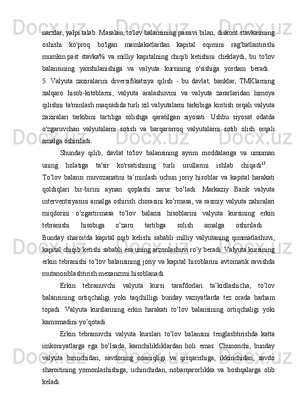 narxlar, yalpi talab. Masalan, to'lov balansining passivi bilan, diskont stavkasining
oshishi   ko'proq   bo'lgan   mamlakatlardan   kapital   oqimini   rag'batlantirishi
mumkin   past   stavka%   va   milliy   kapitalning   chiqib   ketishini   cheklaydi,   bu   to'lov
balansining   yaxshilanishiga   va   valyuta   kursining   o'sishiga   yordam   beradi.  
5.   Valyuta   zaxiralarini   diversifikatsiya   qilish   -   bu   davlat,   banklar,   TMKlarning
xalqaro   hisob-kitoblarni,   valyuta   aralashuvini   va   valyuta   zararlaridan   himoya
qilishni ta'minlash maqsadida turli xil valyutalarni tarkibiga kiritish orqali valyuta
zaxiralari   tarkibini   tartibga   solishga   qaratilgan   siyosati.   Ushbu   siyosat   odatda
o'zgaruvchan   valyutalarni   sotish   va   barqarorroq   valyutalarni   sotib   olish   orqali
amalga oshiriladi.
Shunday   qilib,   davlat   to'lov   balansining   ayrim   moddalariga   va   umuman
uning   holatiga   ta'sir   ko'rsatishning   turli   usullarini   ishlab   chiqadi 12
.  
To’lov   balansi   muvozanatini   ta’minlash   uchun   joriy   hisoblar   va   kapital   harakati
qoldiqlari   bir-birini   aynan   qoplashi   zarur   bo’ladi.   Markaziy   Bank   valyuta
interventsiyasini  amalga oshirish chorasini  ko’rmasa, va rasmiy valyuta zahiralari
miqdorini   o’zgartirmasa   to’lov   balansi   hisoblarini   valyuta   kursining   erkin
tebranishi   hisobiga   o’zaro   tartibga   solish   amalga   oshiriladi.  
Bunday   sharoitda   kapital   oqib   kelishi   sababli   milliy   valyutaning   qimmatlashuvi,
kapital chiqib ketishi sababli esa uning arzonlashuvi ro’y beradi. Valyuta kursining
erkin  tebranishi   to’lov  balansining  joriy  va kapital   hisoblarini  avtomatik  ravishda
mutanosiblashtirish mexanizmi hisoblanadi. 
Erkin   tebranuvchi   valyuta   kursi   tarafdorlari   ta’kidlashicha,   to’lov
balansining   ortiqchaligi   yoki   taqchilligi   bunday   vaziyatlarda   tez   orada   barham
topadi.   Valyuta   kurslarining   erkin   harakati   to’lov   balansining   ortiqchaligi   yoki
kamomadini yo’qotadi. 
Erkin   tebranuvchi   valyuta   kurslari   to’lov   balansini   tenglashtirishda   katta
imkoniyatlarga   ega   bo’lsada,   kamchilikliklardan   holi   emas.   Chunonchi,   bunday
valyuta   birinchidan,   savdoning   noaniqligi   va   qisqarishiga,   ikkinchidan,   savdo
sharoitining   yomonlashishiga,   uchinchidan,   nobarqarorlikka   va   boshqalarga   olib
keladi.   