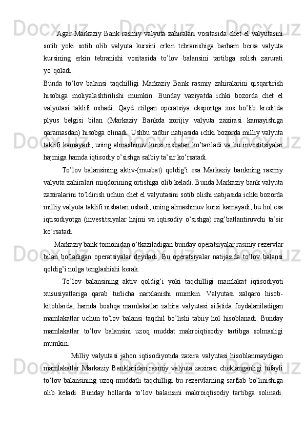           Agar   Markaziy   Bank   rasmiy   valyuta   zahiralari   vositasida   chet   el   valyutasini
sotib   yoki   sotib   olib   valyuta   kursini   erkin   tebranishiga   barham   bersa   valyuta
kursining   erkin   tebranishi   vositasida   to’lov   balansini   tartibga   solish   zarurati
yo’qoladi.  
Bunda   to’lov   balansi   taqchilligi   Markaziy   Bank   rasmiy   zahiralarini   qisqartirish
hisobiga   moliyalashtirilishi   mumkin.   Bunday   vaziyatda   ichki   bozorda   chet   el
valyutasi   taklifi   oshadi.   Qayd   etilgan   operatsiya   eksportga   xos   bo’lib   kreditda
plyus   belgisi   bilan   (Markaziy   Bankda   xorijiy   valyuta   zaxirasi   kamayishiga
qaramasdan) hisobga olinadi. Ushbu tadbir natijasida ichki bozorda milliy valyuta
taklifi kamayadi, uning almashinuv kursi nisbatan ko’tariladi va bu investitsiyalar
hajmiga hamda iqtisodiy o’sishga salbiy ta’sir ko’rsatadi.
To’lov   balansining   aktiv-(musbat)   qoldig’i   esa   Markaziy   bankning   rasmiy
valyuta zahiralari miqdorining ortishiga olib keladi. Bunda Markaziy bank valyuta
zaxiralarini to’ldirish uchun chet el valyutasini sotib olishi natijasida ichki bozorda
milliy valyuta taklifi nisbatan oshadi, uning almashinuv kursi kamayadi, bu hol esa
iqtisodiyotga   (investitsiyalar   hajmi   va   iqtisodiy   o’sishga)   rag’batlantiruvchi   ta’sir
ko’rsatadi.  
      Markaziy bank tomonidan o’tkaziladigan bunday operatsiyalar rasmiy rezervlar
bilan   bo’ladigan   operatsiyalar   deyiladi.   Bu   operatsiyalar   natijasida   to’lov   balansi
qoldig’i nolga tenglashishi kerak. 
To’lov   balansining   aktiv   qoldig’i   yoki   taqchilligi   mamlakat   iqtisodiyoti
xususiyatlariga   qarab   turlicha   narxlanishi   mumkin.   Valyutasi   xalqaro   hisob-
kitoblarda,   hamda   boshqa   mamlakatlar   zahira   valyutasi   sifatida   foydalaniladigan
mamlakatlar   uchun   to’lov   balansi   taqchil   bo’lishi   tabiiy   hol   hisoblanadi.   Bunday
mamlakatlar   to’lov   balansini   uzoq   muddat   makroiqtisodiy   tartibga   solmasligi
mumkin.  
                    Milliy   valyutasi   jahon   iqtisodiyotida   zaxira   valyutasi   hisoblanmaydigan
mamlakatlar Markaziy Banklaridan rasmiy valyuta zaxirasi  cheklanganligi  tufayli
to’lov   balansining   uzoq   muddatli   taqchilligi   bu   rezervlarning   sarflab   bo’linishiga
olib   keladi.   Bunday   hollarda   to’lov   balansini   makroiqtisodiy   tartibga   solinadi. 