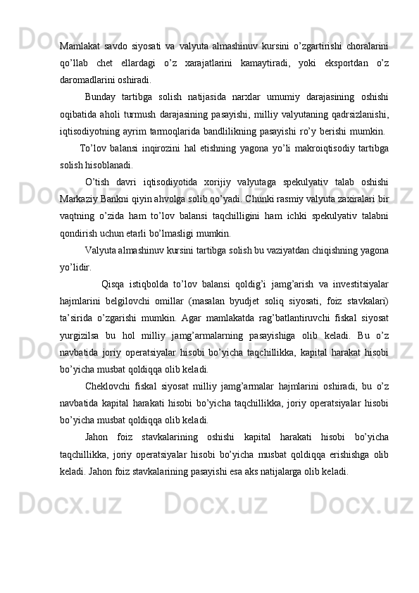 Mamlakat   savdo   siyosati   va   valyuta   almashinuv   kursini   o’zgartirishi   choralarini
qo’llab   chet   ellardagi   o’z   xarajatlarini   kamaytiradi,   yoki   eksportdan   o’z
daromadlarini oshiradi. 
Bunday   tartibga   solish   natijasida   narxlar   umumiy   darajasining   oshishi
oqibatida   aholi   turmush   darajasining   pasayishi,   milliy   valyutaning   qadrsizlanishi,
iqtisodiyotning  ayrim   tarmoqlarida  bandlilikning  pasayishi   ro’y   berishi   mumkin.  
          To’lov   balansi   inqirozini   hal   etishning   yagona   yo’li   makroiqtisodiy   tartibga
solish hisoblanadi. 
O’tish   davri   iqtisodiyotida   xorijiy   valyutaga   spekulyativ   talab   oshishi
Markaziy Bankni qiyin ahvolga solib qo’yadi. Chunki rasmiy valyuta zaxiralari bir
vaqtning   o’zida   ham   to’lov   balansi   taqchilligini   ham   ichki   spekulyativ   talabni
qondirish uchun etarli bo’lmasligi mumkin. 
Valyuta almashinuv kursini tartibga solish bu vaziyatdan chiqishning yagona
yo’lidir.  
                Qisqa   istiqbolda   to’lov   balansi   qoldig’i   jamg’arish   va   investitsiyalar
hajmlarini   belgilovchi   omillar   (masalan   byudjet   soliq   siyosati,   foiz   stavkalari)
ta’sirida   o’zgarishi   mumkin.   Agar   mamlakatda   rag’batlantiruvchi   fiskal   siyosat
yurgizilsa   bu   hol   milliy   jamg’armalarning   pasayishiga   olib   keladi.   Bu   o’z
navbatida   joriy   operatsiyalar   hisobi   bo’yicha   taqchillikka,   kapital   harakat   hisobi
bo’yicha musbat qoldiqqa olib keladi.
Cheklovchi   fiskal   siyosat   milliy   jamg’armalar   hajmlarini   oshiradi,   bu   o’z
navbatida   kapital   harakati   hisobi   bo’yicha   taqchillikka,   joriy   operatsiyalar   hisobi
bo’yicha musbat qoldiqqa olib keladi.
Jahon   foiz   stavkalarining   oshishi   kapital   harakati   hisobi   bo’yicha
taqchillikka,   joriy   operatsiyalar   hisobi   bo’yicha   musbat   qoldiqqa   erishishga   olib
keladi. Jahon foiz stavkalarining pasayishi esa aks natijalarga olib keladi. 