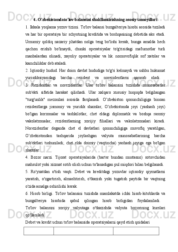 4. O’zbekistondato'lov balansini shakllantirishning asosiy tamoyillari
1. Ikkala yoqlama yozuv tizimi. To'lov balansi buxgalteriya hisobi asosida tuziladi
va har bir  operatsiya bir  schyotning kreditida va boshqasining  debetida aks etadi.
Umumiy   qoldiq   nazariy   jihatdan   nolga   teng   bo'lishi   kerak,   bunga   amalda   hech
qachon   erishib   bo'lmaydi,   chunki   operatsiyalar   to'g'risidagi   ma'lumotlar   turli
manbalardan   olinadi,   xayoliy   operatsiyalar   va   hk.   nomuvofiqlik   sof   xatolar   va
kamchiliklar deb ataladi.
2. Iqtisodiy hudud. Har doim  davlat hududiga to'g'ri kelmaydi  va ushbu hukumat
yurisdiksiyasidagi   barcha   rezident   va   norezidentlarni   qamrab   oladi.  
3.   Rezidentlar   va   norezidentlar.   Ular   to'lov   balansini   tuzishda   munosabatlar
sub'ekti   sifatida   harakat   qilishadi.   Ular   xalqaro   xususiy   huquqda   belgilangan
"turg'unlik"   mezonlari   asosida   farqlanadi.   O’zbekiston   qonunchiligiga   binoan
rezidentlarga   jismoniy   va   yuridik   shaxslar,   O’zbekistonda   joyi   (yashash   joyi)
bo'lgan   korxonalar   va   tashkilotlar,   chet   eldagi   diplomatik   va   boshqa   rasmiy
vakolatxonalar,   rezidentlarning   xorijiy   filiallari   va   vakolatxonalari   kiradi.
Norezidentlar   deganda   chet   el   davlatlari   qonunchiligiga   muvofiq   yaratilgan,
O’zbekistondan   tashqarida   joylashgan   valyuta   munosabatlarining   barcha
sub'ektlari   tushuniladi;   chet   elda   doimiy   (vaqtincha)   yashash   joyiga   ega   bo'lgan
shaxslar.  
4.   Bozor   narxi.   Tijorat   operatsiyalarida   (barter   bundan   mustasno)   sotuvchidan
mahsulot yoki xizmat sotib olish uchun to'lanadigan pul miqdori bilan belgilanadi. 
5.   Ro'yxatdan   o'tish   vaqti.   Debet   va   kreditdagi   yozuvlar   iqtisodiy   qiymatlarni
yaratish,   o'zgartirish,   almashtirish,   o'tkazish   yoki   tugatish   paytida   bir   vaqtning
o'zida amalga oshirilishi kerak. 
6.   Hisob   birligi.   To'lov   balansini   tuzishda   mamlakatda   ichki   hisob-kitoblarda   va
buxgalteriya   hisobida   qabul   qilingan   hisob   birligidan   foydalaniladi.  
To'lov   balansini   xorijiy   valyutaga   o'tkazishda   valyuta   bozorining   kurslari
qo'llaniladi.  
Debet va kredit uchun to'lov balansida operatsiyalarni qayd etish qoidalari  