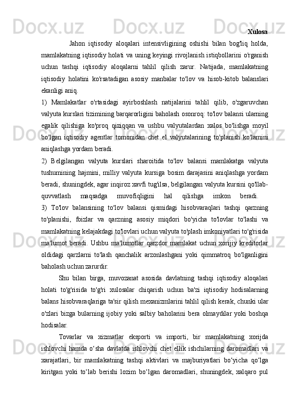                                                                                                       Xulosa
                Jahon   iqtisodiy   aloqalari   intensivligining   oshishi   bilan   bog'liq   holda,
mamlakatning iqtisodiy holati va uning keyingi rivojlanish istiqbollarini o'rganish
uchun   tashqi   iqtisodiy   aloqalarni   tahlil   qilish   zarur.   Natijada,   mamlakatning
iqtisodiy   holatini   ko'rsatadigan   asosiy   manbalar   to'lov   va   hisob-kitob   balanslari
ekanligi aniq. 
1)   Mamlakatlar   o'rtasidagi   ayirboshlash   natijalarini   tahlil   qilib,   o'zgaruvchan
valyuta kurslari tizimining barqarorligini baholash osonroq: to'lov balansi ularning
egalik   qilishiga   ko'proq   qiziqqan   va   ushbu   valyutalardan   xalos   bo'lishga   moyil
bo'lgan   iqtisodiy   agentlar   tomonidan   chet   el   valyutalarining   to'planish   ko'lamini
aniqlashga yordam beradi.
2)   Belgilangan   valyuta   kurslari   sharoitida   to'lov   balansi   mamlakatga   valyuta
tushumining   hajmini,   milliy   valyuta   kursiga   bosim   darajasini   aniqlashga   yordam
beradi, shuningdek, agar inqiroz xavfi tug'ilsa, belgilangan valyuta kursini qo'llab-
quvvatlash   maqsadga   muvofiqligini   hal   qilishga   imkon   beradi.  
3)   To'lov   balansining   to'lov   balansi   qismidagi   hisobvaraqlari   tashqi   qarzning
to'planishi,   foizlar   va   qarzning   asosiy   miqdori   bo'yicha   to'lovlar   to'lashi   va
mamlakatning kelajakdagi to'lovlari uchun valyuta to'plash imkoniyatlari to'g'risida
ma'lumot   beradi.   Ushbu   ma'lumotlar   qarzdor   mamlakat   uchun   xorijiy   kreditorlar
oldidagi   qarzlarni   to'lash   qanchalik   arzonlashgani   yoki   qimmatroq   bo'lganligini
baholash uchun zarurdir. 
Shu   bilan   birga,   muvozanat   asosida   davlatning   tashqi   iqtisodiy   aloqalari
holati   to'g'risida   to'g'ri   xulosalar   chiqarish   uchun   ba'zi   iqtisodiy   hodisalarning
balans hisobvaraqlariga ta'sir qilish mexanizmlarini tahlil qilish kerak, chunki ular
o'zlari   bizga   bularning   ijobiy   yoki   salbiy   baholarini   bera   olmaydilar   yoki   boshqa
hodisalar. 
Tovarlar   va   xizmatlar   eksporti   va   importi,   bir   mamlakatning   xorijda
ishlovchi   hamda   o‘sha   davlatda   ishlovchi   chet   ellik   ishchilarning   daromadlari   va
xarajatlari,   bir   mamlakatning   tashqi   aktivlari   va   majburiyatlari   bo‘yicha   qo‘lga
kiritgan   yoki   to‘lab   berishi   lozim   bo‘lgan   daromadlari,   shuningdek,   xalqaro   pul 