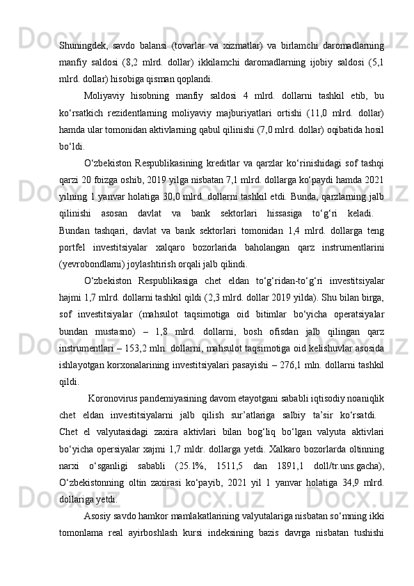 Shuningdek,   savdo   balansi   (tovarlar   va   xizmatlar)   va   birlamchi   daromadlarning
manfiy   saldosi   (8,2   mlrd.   dollar)   ikkilamchi   daromadlarning   ijobiy   saldosi   (5,1
mlrd. dollar) hisobiga qisman qoplandi. 
Moliyaviy   hisobning   manfiy   saldosi   4   mlrd.   dollarni   tashkil   etib,   bu
ko‘rsatkich   rezidentlarning   moliyaviy   majburiyatlari   ortishi   (11,0   mlrd.   dollar)
hamda ular tomonidan aktivlarning qabul qilinishi (7,0 mlrd. dollar) oqibatida hosil
bo‘ldi. 
O‘zbekiston   Respublikasining   kreditlar   va   qarzlar   ko‘rinishidagi   sof   tashqi
qarzi 20 foizga oshib, 2019 yilga nisbatan 7,1 mlrd. dollarga ko‘paydi hamda 2021
yilning 1 yanvar  holatiga 30,0 mlrd. dollarni  tashkil  etdi. Bunda, qarzlarning jalb
qilinishi   asosan   davlat   va   bank   sektorlari   hissasiga   to‘g‘ri   keladi.  
Bundan   tashqari,   davlat   va   bank   sektorlari   tomonidan   1,4   mlrd.   dollarga   teng
portfel   investitsiyalar   xalqaro   bozorlarida   baholangan   qarz   instrumentlarini
(yevrobondlarni) joylashtirish orqali jalb qilindi.
O‘zbekiston   Respublikasiga   chet   eldan   to‘g‘ridan-to‘g‘ri   investitsiyalar
hajmi 1,7 mlrd. dollarni tashkil qildi (2,3 mlrd. dollar 2019 yilda). Shu bilan birga,
sof   investitsiyalar   (mahsulot   taqsimotiga   oid   bitimlar   bo‘yicha   operatsiyalar
bundan   mustasno)   –   1,8   mlrd.   dollarni,   bosh   ofisdan   jalb   qilingan   qarz
instrumentlari – 153,2 mln. dollarni, mahsulot taqsimotiga oid kelishuvlar asosida
ishlayotgan korxonalarining investitsiyalari pasayishi – 276,1 mln. dollarni tashkil
qildi.  
            Koronovirus pandemiyasining davom etayotgani sababli iqtisodiy noaniqlik
chet   eldan   investitsiyalarni   jalb   qilish   sur’atlariga   salbiy   ta’sir   ko‘rsatdi.  
Chet   el   valyutasidagi   zaxira   aktivlari   bilan   bog‘liq   bo‘lgan   valyuta   aktivlari
bo‘yicha  opersiyalar  xajmi  1,7 mldr. dollarga yetdi. Xalkaro bozorlarda oltinning
narxi   o‘sganligi   sababli   (25.1%,   1511,5   dan   1891,1   doll/tr.uns.gacha),
O‘zbekistonning   oltin   zaxirasi   ko‘payib,   2021   yil   1   yanvar   holatiga   34,9   mlrd.
dollariga yetdi.
Asosiy savdo hamkor mamlakatlarining valyutalariga nisbatan so‘mning ikki
tomonlama   real   ayirboshlash   kursi   indeksining   bazis   davrga   nisbatan   tushishi 