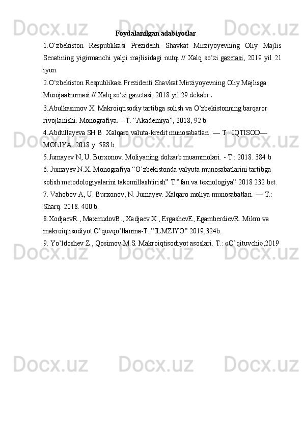 Foydalanilgan adabiyotlar
1.O‘zbekiston   Respublikasi   Prezidenti   Shavkat   Mirziyoyevning   Oliy   Majlis
Senatining  yigirmanchi  yalpi  majlisidagi   nutqi  //  Xalq  so‘zi   gazetasi ,  2 019  yil   21
iyun.
2.O‘zbekiston Respublikasi Prezidenti Shavkat Mirziyoyevning Oliy Majlisga 
Murojaatnomasi // Xalq so‘zi gazetasi, 2018 yil 29 dekabr .
3.Abulkasimov X. Makroiqtisodiy tartibga solish va O’zbekistonning barqaror 
rivojlanishi. Monografiya. – T. “Akademiya”, 2018, 92 b.
4.Abdullayeva SH.B. Xalqaro valuta-kredit munosabatlari. — T.: IQTISOD—
MOLIYA, 2018 y. 588 b.
5.Jumayev N, U. Burxonov. Moliyaning dolzarb muammolari. - T.: 2018. 384 b
6. Jumayev N.X. Monografiya “O’zbekistonda valyuta munosabatlarini tartibga 
solish metodologiyalarini takomillashtirish” T:”fan va texnologiya” 2018 232 bet.
7. Vahobov A, U. Burxonov, N. Jumayev. Xalqaro moliya munosabatlari. — T.: 
Sharq. 2018. 400 b.
8.XodjaevR., MaxmudovB., Xadjaev X., ErgashevE, EgamberdievR. Mikro va 
makroiqtisodiyot.O’quvqo’llanma-T.:”ILMZIYO” 2019,324b. 
9. Yo’ldoshev Z., Qosimov M.S. Makroiqtisodiyot asoslari. T.: «O’qituvchi»,2019 