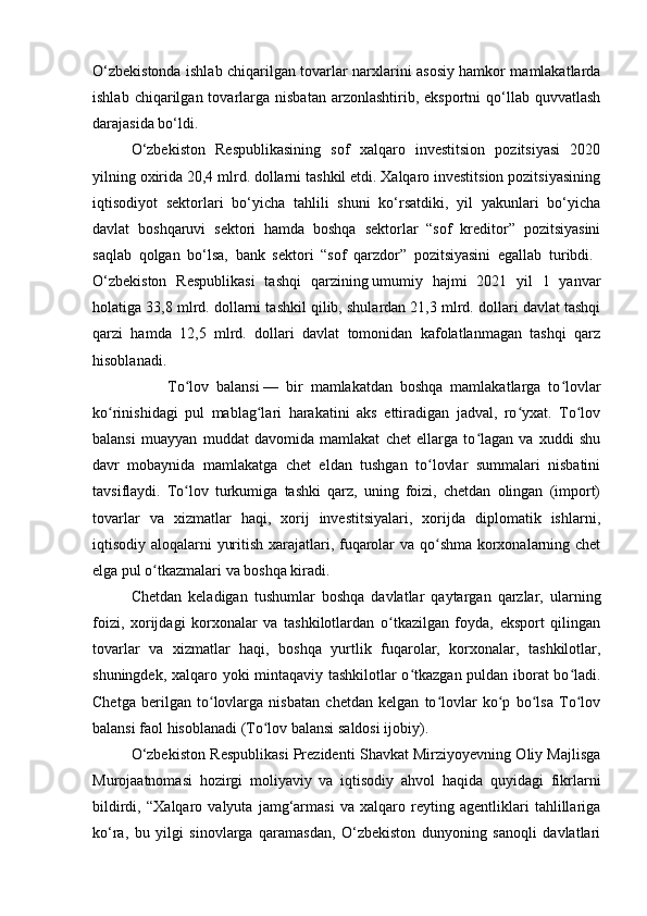 O‘zbekistonda ishlab chiqarilgan tovarlar narxlarini asosiy hamkor mamlakatlarda
ishlab  chiqarilgan  tovarlarga   nisbatan  arzonlashtirib,  eksportni  qo‘llab  quvvatlash
darajasida bo‘ldi.
O‘zbekiston   Respublikasining   sof   xalqaro   investitsion   pozitsiyasi   2020
yilning oxirida 20,4 mlrd. dollarni tashkil etdi. Xalqaro investitsion pozitsiyasining
iqtisodiyot   sektorlari   bo‘yicha   tahlili   shuni   ko‘rsatdiki,   yil   yakunlari   bo‘yicha
davlat   boshqaruvi   sektori   hamda   boshqa   sektorlar   “sof   kreditor”   pozitsiyasini
saqlab   qolgan   bo‘lsa,   bank   sektori   “sof   qarzdor”   pozitsiyasini   egallab   turibdi.  
O‘zbekiston   Respublikasi   tashqi   qarzining   umumiy   hajmi   2021   yil   1   yanvar
holatiga 33,8 mlrd. dollarni tashkil qilib, shulardan 21,3 mlrd. dollari davlat tashqi
qarzi   hamda   12,5   mlrd.   dollari   davlat   tomonidan   kafolatlanmagan   tashqi   qarz
hisoblanadi.  
                    To lov   balansiʻ   —   bir   mamlakatdan   boshqa   mamlakatlarga   to lovlar	ʻ
ko rinishidagi   pul   mablag lari   harakatini   aks   ettiradigan   jadval,   ro yxat.   To lov	
ʻ ʻ ʻ ʻ
balansi   muayyan   muddat   davomida   mamlakat   chet   ellarga   to lagan   va   xuddi   shu	
ʻ
davr   mobaynida   mamlakatga   chet   eldan   tushgan   to lovlar   summalari   nisbatini	
ʻ
tavsiflaydi.   To lov   turkumiga   tashki   qarz,   uning   foizi,   chetdan   olingan   (import)	
ʻ
tovarlar   va   xizmatlar   haqi,   xorij   investitsiyalari,   xorijda   diplomatik   ishlarni,
iqtisodiy aloqalarni yuritish xarajatlari, fuqarolar va qo shma korxonalarning chet	
ʻ
elga pul o tkazmalari va boshqa kiradi. 	
ʻ
Chetdan   keladigan   tushumlar   boshqa   davlatlar   qaytargan   qarzlar,   ularning
foizi,   xorijdagi   korxonalar   va   tashkilotlardan   o tkazilgan   foyda,   eksport   qilingan	
ʻ
tovarlar   va   xizmatlar   haqi,   boshqa   yurtlik   fuqarolar,   korxonalar,   tashkilotlar,
shuningdek, xalqaro yoki mintaqaviy tashkilotlar o tkazgan puldan iborat bo ladi.	
ʻ ʻ
Chetga   berilgan   to lovlarga   nisbatan   chetdan   kelgan   to lovlar   ko p   bo lsa   To lov	
ʻ ʻ ʻ ʻ ʻ
balansi faol hisoblanadi (To lov balansi saldosi ijobiy). 	
ʻ
O‘zbekiston Respublikasi Prezidenti Shavkat Mirziyoyevning Oliy Majlisga
Murojaatnomasi   hozirgi   moliyaviy   va   iqtisodiy   ahvol   haqida   quyidagi   fikrlarni
bildirdi,   “Xalqaro   valyuta   jamg‘armasi   va   xalqaro   reyting   agentliklari   tahlillariga
ko‘ra,   bu   yilgi   sinovlarga   qaramasdan,   O‘zbekiston   dunyoning   sanoqli   davlatlari 