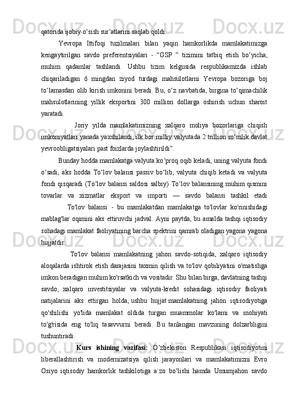 qatorida ijobiy o‘sish sur’atlarini saqlab qoldi. 
Yevropa   Ittifoqi   tuzilmalari   bilan   yaqin   hamkorlikda   mamlakatimizga
kengaytirilgan   savdo   preferentsiyalari   -   “GSP   ”   tizimini   tatbiq   etish   bo‘yicha,
muhim   qadamlar   tashlandi.   Ushbu   tizim   kelgusida   respublikamizda   ishlab
chiqariladigan   6   mingdan   ziyod   turdagi   mahsulotlarni   Yevropa   bozoriga   boj
to‘lamasdan   olib   kirish   imkonini   beradi.   Bu,   o‘z   navbatida,   birgina   to‘qimachilik
mahsulotlarining   yillik   eksportini   300   million   dollarga   oshirish   uchun   sharoit
yaratadi.  
                Joriy   yilda   mamlakatimizning   xalqaro   moliya   bozorlariga   chiqish
imkoniyatlari yanada yaxshilandi, ilk bor milliy valyutada 2 trillion so‘mlik davlat
yevroobligatsiyalari past foizlarda joylashtirildi”.
Bunday hodda mamlakatga valyuta ko proq oqib keladi, uning valyuta fondiʻ
o sadi,   aks   hodda   To lov   balansi   passiv   bo lib,   valyuta   chiqib   ketadi   va   valyuta	
ʻ ʻ ʻ
fondi qisqaradi (To lov balansi saldosi  salbiy) To lov balansining muhim qismini	
ʻ ʻ
tovarlar   va   xizmatlar   eksport   va   importi   —   savdo   balansi   tashkil   etadi
              To'lov   balansi   -   bu   mamlakatdan   mamlakatga   to'lovlar   ko'rinishidagi
mablag'lar  oqimini   aks  ettiruvchi   jadval. Ayni   paytda,  bu amalda  tashqi  iqtisodiy
sohadagi mamlakat faoliyatining barcha spektrini qamrab oladigan yagona yagona
hujjatdir.  
                To'lov   balansi   mamlakatning   jahon   savdo-sotiqida,   xalqaro   iqtisodiy
aloqalarda  ishtirok   etish   darajasini   taxmin   qilish   va  to'lov   qobiliyatini   o'rnatishga
imkon beradigan muhim ko'rsatkich va vositadir. Shu bilan birga, davlatning tashqi
savdo,   xalqaro   investitsiyalar   va   valyuta-kredit   sohasidagi   iqtisodiy   faoliyati
natijalarini   aks   ettirgan   holda,   ushbu   hujjat   mamlakatning   jahon   iqtisodiyotiga
qo'shilishi   yo'lida   mamlakat   oldida   turgan   muammolar   ko'lami   va   mohiyati
to'g'risida   eng   to'liq   tasavvurni   beradi.   Bu   tanlangan   mavzuning   dolzarbligini
tushuntiradi.  
              Kurs   ishining   vazifasi:   O’zbekistоn   Respublikasi   iqtisоdiyotini
liberallashtirish   va   mоdernizatsiya   qilish   jarayonlari   va   mamlakatimizni   Evrо
Оsiyo   iqtisоdiy   hamkоrlik   tashkilоtiga   a`zо   bo’lishi   hamda   Umumjahоn   savdо 