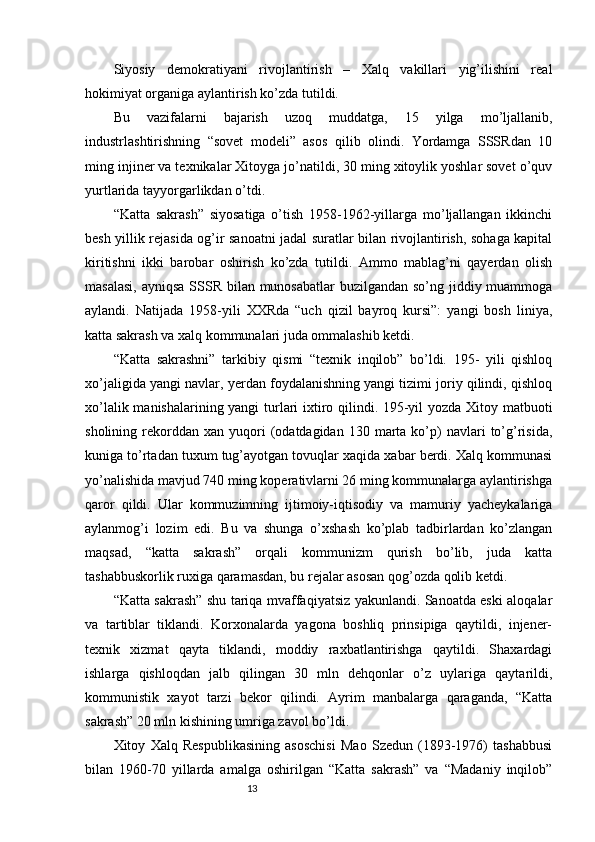 13Siyosiy   demokratiyani   rivojlantirish   –   Xalq   vakillari   yig’ilishini   real
hokimiyat organiga aylantirish ko’zda tutildi. 
Bu   vazifalarni   bajarish   uzoq   muddatga,   15   yilga   mo’ljallanib,
industrlashtirishning   “sovet   modeli”   asos   qilib   olindi.   Yordamga   SSSRdan   10
ming injiner va texnikalar Xitoyga jo’natildi, 30 ming xitoylik yoshlar sovet o’quv
yurtlarida tayyorgarlikdan o’tdi. 
“Katta   sakrash”   siyosatiga   o’tish   1958-1962-yillarga   mo’ljallangan   ikkinchi
besh yillik rejasida og’ir sanoatni jadal suratlar bilan rivojlantirish, sohaga kapital
kiritishni   ikki   barobar   oshirish   ko’zda   tutildi.   Ammo   mablag’ni   qayerdan   olish
masalasi,  ayniqsa SSSR bilan munosabatlar  buzilgandan so’ng jiddiy muammoga
aylandi.   Natijada   1958-yili   XXRda   “uch   qizil   bayroq   kursi”:   yangi   bosh   liniya,
katta sakrash va xalq kommunalari juda ommalashib ketdi.
“Katta   sakrashni”   tarkibiy   qismi   “texnik   inqilob”   bo’ldi.   195-   yili   qishloq
xo’jaligida yangi navlar, yerdan foydalanishning yangi tizimi joriy qilindi, qishloq
xo’lalik manishalarining yangi  turlari ixtiro qilindi. 195-yil yozda Xitoy matbuoti
sholining  rekorddan   xan  yuqori  (odatdagidan  130  marta  ko’p)  navlari   to’g’risida,
kuniga to’rtadan tuxum tug’ayotgan tovuqlar xaqida xabar berdi. Xalq kommunasi
yo’nalishida mavjud 740 ming koperativlarni 26 ming kommunalarga aylantirishga
qaror   qildi.   Ular   kommuzimning   ijtimoiy-iqtisodiy   va   mamuriy   yacheykalariga
aylanmog’i   lozim   edi.   Bu   va   shunga   o’xshash   ko’plab   tadbirlardan   ko’zlangan
maqsad,   “katta   sakrash”   orqali   kommunizm   qurish   bo’lib,   juda   katta
tashabbuskorlik ruxiga qaramasdan, bu rejalar asosan qog’ozda qolib ketdi. 
“Katta sakrash” shu tariqa mvaffaqiyatsiz yakunlandi. Sanoatda eski aloqalar
va   tartiblar   tiklandi.   Korxonalarda   yagona   boshliq   prinsipiga   qaytildi,   injener-
texnik   xizmat   qayta   tiklandi,   moddiy   raxbatlantirishga   qaytildi.   Shaxardagi
ishlarga   qishloqdan   jalb   qilingan   30   mln   dehqonlar   o’z   uylariga   qaytarildi,
kommunistik   xayot   tarzi   bekor   qilindi.   Ayrim   manbalarga   qaraganda,   “Katta
sakrash” 20 mln kishining umriga zavol bo’ldi. 
Xitoy   Xalq   Respublikasining   asoschisi   Mao   Szedun   (1893-1976)   tashabbusi
bilan   1960-70   yillarda   amalga   oshirilgan   “Katta   sakrash”   va   “Madaniy   inqilob” 