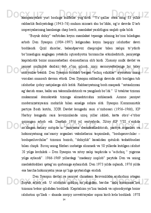 14kampaniyalari   yurt   boshiga   kulfatlar   yog‘dirdi.   “Yo‘qsillar   otasi”ning   33   yillik
rahbarlik faoliyatidagi (1943–76) muhim xizmati shu bo‘ldiki, og‘ir davrda G‘arb
imperiyalarining hamlasiga chap berib, mamlakat yaxlitligini saqlab qola bildi. 
“Buyuk  dohiy” vafotidan  keyin mamlakat   tepasiga  ishning  ko‘zini  biladigan
arbob   Den   Syaopin   (1904-1997)   kelgandan   keyin   haqiqiy   islohotlar   davri
boshlandi.   Qizil   shiorlar,   balandparvoz   chaqiriqlar   bilan   xalqni   to‘ydirib
bo‘lmasligini   anglagan   yetakchi   iqtisodiyotni   birmuncha   erkinlashtirib,   jamiyatga
kapitalistik   bozor   munosabatlari   elementlarini   olib   kirdi.   Xususiy   mulk   davlat   va
jamoat   mulkidek   daxlsiz   deb   e’lon   qilindi,   xorij   sarmoyadorlariga   bir   talay
imtiyozlar   berildi.   Den   Syaopin   boshlab   bergan   “ochiq   eshiklar”   siyosatini   uning
vorislari munosib davom ettirdi. Den Syaopin rahbarligi davrida olib borilgan tub
islohotlar ijobiy natijalarga olib keldi. Rahbariyatning bosh maqsadi “sotsializmni
ag‘darish emas, balki uni takomillashtirish va yangilash bo‘ldi.”  U totalitar tizimni
mukammal   demokratik   tizimga   almashtirishni   xohlamadi.   Ammo   jamiyat
modernizatsiyasini   mohirlik   bilan   amalga   oshira   oldi.   Syaopin   Kommunistik
partiya   Bosh   kotibi,   XXR   Davlat   kengashi   raisi   o‘rinbosari   (1956–1966),   KP
Harbiy   kengashi   raisi   lavozimlarida   uzoq   yillar   ishlab,   katta   obro‘-e’tibor
qozongan   arbob   edi.   Dastlab   1956   yil   sentyabrda,   Xitoy   KP   VIII   s’ezdida
so‘zlagan   tarixiy   nutqida   u   “jamiyatni   demokratlashtirish,   partiya   organlari   va
hokimiyatning   ma’muriy   organlari   vakolatlarini   taqsimlash,   “boshqaruvchilar   –
boshqariluvchilar”   tizimini   buzish,   “dohiylik”   kasalidan   qutulish   tashabbuslari
bilan chiqdi. Biroq uning fikrlari inobatga olinmadi va 50 yillarda kutilgan islohot
20   yilga   kechikdi   –   Den   Syaopin   va   xitoy   xalqi   taqdirida   u   “achchiq   “   yigirma
yilga   aylandi”.   1966-1969   yillardagi   “madaniy   inqilob”   paytida   Den   va   uning
maslakdoshlari qatag‘on qurboniga aylanishdi. Den 1973 yilda oqlandi, 1976 yilda
esa barcha hokimiyatni yana qo‘liga qaytarishga erishdi.
      Den   Syaopin   davlat   va   jamiyat   chinakam   farovonlikka   erishishini   istagan
Buyuk   arbob   edi.   U   islohotni   qishloq   xo‘jaligidan,   barcha   “xalq   kommuna”lari
tizimini bekor qilishdan boshladi. Kapitalizm yo‘lini tanladi va iqtisodiyotga bozor
islohotini qo‘lladi – shunda xorijiy investitsiyalar  oqimi kirib kela boshladi. 1978 