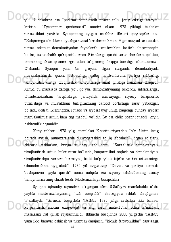 15yil   13   dekabrda   esa   “proletar   demokratik   prinsiplar”ni   joriy   etishga   astoydil
kirishdi.   “Tyananmen   qushxonasi”   nomini   olgan   1978   yildagi   talabalar
noroziliklari   paytida   Syaopinning   aytgan   mashhur   fikrlari   quyidagilar   edi:
“Xalqimizga o‘z fikrini aytishga ruxsat berishimiz kerak. Agar mavjud tartibotdan
norozi   odamlar   demokratiyadan   foydalanib,   tartibsizlikni   keltirib   chiqarmoqchi
bo‘lsa,   bu   unchalik   qo‘rqinchli   emas.   Biz   ularga   qarshi   zarur   choralarni   qo‘llab,
ommaning   aksar   qismini   egri   bilan   to‘g‘rining   farqiga   borishga   ishontiramiz”.
O‘shanda   Syaopin   yana   bir   g‘oyani   ilgari   surgandi:   demokratiyada
markazlashtirish,   qonun   ustuvorligi,   qattiq   tartib-intizom,   partiya   rahbarligi
tamoyilidan   chetga   chiqmaslik   tamoyillariga   amal   qilishga   hammani   chaqirdi.
Kimki   bu   masalada   xatoga   yo‘l   qo‘ysa,   demokratiyaning   bekorchi   safsatalariga,
ultrademokratizm   tarqalishiga,   jamiyatda   anarxiyaga,   siyosiy   barqarorlik
buzilishiga   va   mustahkam   birligimizning   barbod   bo‘lishiga   zarar   yetkazgan
bo‘ladi, dedi u. Bizningcha, iqtisod va siyosat uyg‘unligi haqidagi bunday siyosat
mamlakatimiz uchun ham  eng maqbul  yo‘ldir. Bu  esa  oldin bozor  iqtisodi, keyin
oshkoralik deganidir.
Xitoy   rahbari   1978   yilgi   mamlakat   Konstitutsiyasidan   “o‘z   fikrini   keng
doirada   aytish,   munozaralarda   dunyoqarashini   to‘liq   ifodalash”,   degan   so‘zlarni
chiqarib   tashlarkan,   bunga   shunday   izoh   berdi:   “Sotsialistik   demokratiyani
rivojlantirish   uchun   bular   zarur   bo‘lsada,   barqarorlikni   saqlash   va   demokratiyani
rivojlantirishga   yordam   bermaydi,   balki   ko‘p   yillik   tajriba   va   ish   uslubimizga
ishonchsizlikni   uyg‘otadi”.   1980   yil   avgustdagi   “Davlat   va   partiya   tizimida
boshqaruvni   qayta   qurish”   nomli   nutqida   esa   siyosiy   islohotlarning   asosiy
tamoyillarini aniq chizib berdi. Modernizatsiya bosqichlari
Syaopin   iqtisodiy   siyosatini   o‘rgangan   olim   S.Safoyev   mamlakatda   o‘sha
paytda   modernizatsiyaning   “uch   bosqichli”   strategiyasi   ishlab   chiqilganini
ta’kidlaydi:   “Birinchi   bosqichda   YAIMni   1980   yilga   nisbatan   ikki   baravar
ko‘paytirish,   aholini   oziq-ovqat   va   eng   zarur   mahsulotlar   bilan   ta’minlash
masalasini   hal   qilish   rejalashtirildi.   Ikkinchi   bosqichda   2000   yilgacha   YAIMni
yana ikki baravar oshirish va turmush darajasini “kichik farovonliklar” darajasiga 