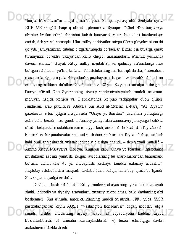 17“burjua   liberalizmi”ni   tanqid   qilish   bo‘yicha   kompaniya   avj   oldi.   Sentyabr   oyida
XKP   MK   ning12-chaqiriq   oltinchi   plenumida   Syaopin:   “Chet   ellik   burjuaziya
olimlari   bizdan   erkinlashtirishni   kutish   baravarida   inson   huquqlari   buzilayotgan
emish, deb jar solishmoqda. Ular milliy qadriyatlarimizga G‘arb g‘oyalarini qarshi
qo‘yib, jamiyatimizni  tubdan o‘zgartirmoqchi  bo‘ladilar. Bizlar  esa bularga qarab
turmaymiz:   ob’ektiv   vaziyatdan   kelib   chiqib,   muammolarni   o‘zimiz   yechishda
davom   etamiz.”   Buyuk   Xitoy   milliy   mentaliteti   va   qadimiy   an’analariga   mos
bo‘lgan   islohotlar   yo‘lini   tanladi.   Tahlilchilarning   ma’lum   qilishicha,   “liberalizm
masalasida Syaopin juda ehtiyotkorlik pozitsiyasini tutgan, demokratik islohotlarni
esa   uning   safdosh   do‘stlari   Xu   Yaoban   va   Chjao   Sziyanlar   amalga   oshirgan”.
Dunyo   e’tirofi   Den   Syaopinning   siyosiy   modernizatsiyalash   modeli   mazmun-
mohiyati   haqida   xorijda   va   O‘zbekistonda   ko‘plab   tadqiqotlar   e’lon   qilindi.
Jumladan,   arab   publitsisti   Abdulla   bin   Abd   al-Muhsin   al-Faraj   “Al   Riyadh”
gazetasida   e’lon   qilgan   maqolasida   “Osiyo   yo‘lbarslari”   davlatlari   yutuqlariga
xolis baho beradi. “Bu guruh an’anaviy jamiyatdan zamonaviy jamiyatga tezlikda
o‘tish; kelajakka mustahkam zamin tayyorlash; arzon ishchi kuchidan foydalanish,
transmilliy   korporatsiyalar   maqsad-intilishini   maksimum   foyda   olishga   sarflash
kabi  omillar  vositasida   yuksak  iqtisodiy  o‘sishga   erishdi, –  deb  yozadi  muallif. –
Ammo Xitoy, Malayziya, Koreya, Singapur kabi “Osiyo yo‘lbarslari” iqtisodning
mustahkam   asosini   yaratish,   kelgusi   avlodlarning   bu   shart-sharoitdan   bahramand
bo‘lishi   uchun   ular   40   yil   mobaynida   kechayu   kunduz   uxlamay   ishlashdi”.
Inqilobiy   islohotlardan   maqsad:   davlatni   ham,   xalqni   ham   boy   qilish   bo‘lgandi.
Shu ezgu maqsadga erishildi.
Davlat   –   bosh   islohotchi   Xitoy   modernizatsiyasining   yana   bir   xususiyati
shuki, iqtisodiy va siyosiy jarayonlarni xususiy sektor emas, balki davlatning o‘zi
boshqaradi.   Shu   o‘rinda,   amerikaliklarning   modeli   xususida.   1991   yilda   SSSR
parchalangandan   keyin   AQSH   “Vashington   konsensusi”   degan   modelni   olg‘a
suradi.   Ushbu   modelning   asosiy   talabi:   a)   iqtisodiyotni   haddan   ziyod
liberallashtirish;   b)   sanoatni   xususiylashtirish;   v)   bozor   erkinligiga   davlat
aralashuvini cheklash edi. 