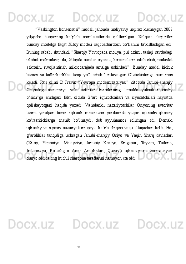 18“Vashington konsensusi” modeli jahonda moliyaviy inqiroz kuchaygan 2008
yilgacha   dunyoning   ko‘plab   mamlakatlarida   qo‘llanilgan.   Xalqaro   ekspertlar
bunday   modelga   faqat   Xitoy   modeli   raqobatbardosh   bo‘lishini   ta’kidlashgan   edi.
Buning sababi shundaki, “Sharqiy Yevropada moliya, pul tizimi, tashqi savdodagi
islohot makrodarajada, Xitoyda narxlar siyosati, korxonalarni isloh etish, nodavlat
sektorini   rivojlantirish   mikrodarajada   amalga   oshiriladi”.   Bunday   model   kichik
biznes   va   tadbirkorlikka   keng   yo‘l   ochib   berilayotgan   O‘zbekistonga   ham   mos
keladi.   Rus   olimi   D.Travin   “Yevropa   modernizatsiyasi”   kitobida   Janubi-sharqiy
Osiyodagi   monarxiya   yoki   avtoritar   tizimlarning   “amalda   yuksak   iqtisodiy
o‘sish”ga   erishgani   fakti   oldida   G‘arb   iqtisodchilari   va   siyosatchilari   hayratda
qolishayotgani   haqida   yozadi.   Vaholanki,   nazariyotchilar   Osiyoning   avtoritar
tizimi   yaratgan   bozor   iqtisodi   mexanizmi   yordamida   yuqori   iqtisodiy-ijtimoiy
ko‘rsatkichlarga   erishib   bo‘lmaydi,   deb   ayyuhannos   solishgan   edi.   Demak,
iqtisodiy va siyosiy nazariyalarni qayta ko‘rib chiqish vaqti allaqachon keldi. Ha,
g‘arbliklar   tanqidiga   uchragan   Janubi-sharqiy   Osiyo   va   Yaqin   Sharq   davlatlari
(Xitoy,   Yaponiya,   Malayziya,   Janubiy   Koreya,   Singapur,   Tayvan,   Tailand,
Indoneziya,   Birlashgan   Amir   Amirliklari,   Quvayt)   iqtisodiy   modernizatsiyasi
dunyo oldida eng kuchli sharqona taraflarini namoyon eta oldi. 