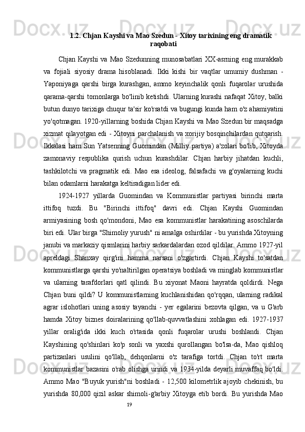 191.2.  Chjan Kayshi va Mao Szedun - Xitoy tarixining eng dramatik
raqobati 
Chjan  Kayshi   va  Mao  Szedunning munosabatlari  XX-asrning  eng murakkab
va   fojiali   siyosiy   drama   hisoblanadi.   Ikki   kishi   bir   vaqtlar   umumiy   dushman   -
Yaponiyaga   qarshi   birga   kurashgan,   ammo   keyinchalik   qonli   fuqarolar   urushida
qarama-qarshi  tomonlarga bo'linib ketishdi. Ularning kurashi  nafaqat Xitoy, balki
butun dunyo tarixiga chuqur ta'sir ko'rsatdi va bugungi kunda ham o'z ahamiyatini
yo'qotmagan. 1920-yillarning boshida Chjan Kayshi va Mao Szedun bir maqsadga
xizmat qilayotgan edi - Xitoyni parchalanish va xorijiy bosqinchilardan qutqarish.
Ikkalasi  ham Sun Yatsenning  Guomindan (Milliy partiya) a'zolari  bo'lib, Xitoyda
zamonaviy   respublika   qurish   uchun   kurashdilar.   Chjan   harbiy   jihatdan   kuchli,
tashkilotchi   va   pragmatik   edi.   Mao   esa   ideolog,   falsafachi   va   g'oyalarning   kuchi
bilan odamlarni harakatga keltiradigan lider edi.
1924-1927   yillarda   Guomindan   va   Kommunistlar   partiyasi   birinchi   marta
ittifoq   tuzdi.   Bu   "Birinchi   ittifoq"   davri   edi.   Chjan   Kayshi   Guomindan
armiyasining   bosh   qo'mondoni,   Mao   esa   kommunistlar   harakatining   asoschilarda
biri edi. Ular birga "Shimoliy yurush" ni amalga oshirdilar - bu yurishda Xitoyning
janubi va markaziy qismlarini harbiy sarkardalardan ozod qildilar. Ammo 1927-yil
apreldagi   Shanxay   qirg'ini   hamma   narsani   o'zgartirdi.   Chjan   Kayshi   to'satdan
kommunistlarga qarshi yo'naltirilgan operatsiya boshladi va minglab kommunistlar
va   ularning   tarafdorlari   qatl   qilindi.   Bu   xiyonat   Maoni   hayratda   qoldirdi.   Nega
Chjan   buni   qildi?   U   kommunistlarning   kuchlanishidan   qo'rqqan,   ularning   radikal
agrar   islohotlari   uning   asosiy   tayanchi   -   yer   egalarini   bezovta   qilgan,   va   u   G'arb
hamda   Xitoy   biznes   doiralarining   qo'llab-quvvatlashini   xohlagan   edi.   1927-1937
yillar   oralig'ida   ikki   kuch   o'rtasida   qonli   fuqarolar   urushi   boshlandi.   Chjan
Kayshining   qo'shinlari   ko'p   sonli   va   yaxshi   qurollangan   bo'lsa-da,   Mao   qishloq
partizanlari   usulini   qo'llab,   dehqonlarni   o'z   tarafiga   tortdi.   Chjan   to'rt   marta
kommunistlar bazasini o'rab olishga urindi va 1934-yilda deyarli muvaffaq bo'ldi.
Ammo Mao  "Buyuk  yurish"ni  boshladi  -  12,500  kilometrlik ajoyib  chekinish,  bu
yurishda   80,000   qizil   askar   shimoli-g'arbiy   Xitoyga   etib   bordi.   Bu   yurishda   Mao 