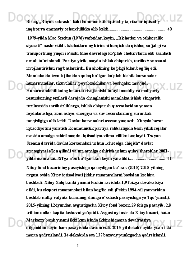 2Biroq, „Buyuk sakrash“ kabi kommunistik iqtisodiy tajribalar iqtisodiy 
inqiroz va ommaviy ocharchilikka olib keldi. ..................................................... 40
 1979-yilda Mao Szedun (1976) vafotidan keyin, „Islohotlar va oshkoralik 
siyosati“ nashr etildi. Islohotlarning birinchi bosqichida qishloq xo jaligi va ʻ
transportning yuqori o sishi Mao davridagi ko plab cheklovlarni olib tashlash	
ʻ ʻ
orqali ta minlandi. Partiya yirik, mayda ishlab chiqarish, tartibsiz sanoatni 	
ʼ
rivojlantirishni rag batlantirdi. Bu aholining ko pligi bilan bog liq edi. 	
ʻ ʻ ʻ
Mamlakatda texnik jihatdan qoloq bo lgan ko plab kichik korxonalar, 	
ʻ ʻ
hunarmandlar, tikuvchilar, poyabzalchilar va boshqalar mavjud. 
Hunarmandchilikning betartib rivojlanishi tufayli moddiy va moliyaviy 
resurslarning sezilarli darajada changlanishi mamlakat ishlab chiqarish 
tuzilmasida tartibsizliklarga, ishlab chiqarish quvvatlaridan yomon 
foydalanishga, xom ashyo, energiya va suv resurslarining surunkali 
tanqisligiga olib keldi. Davlat korxonalari asosan yutqazdi. Xitoyda bozor 
iqtisodiyotini yaratish Kommunistik partiya rahbarligida besh yillik rejalar 
asosida amalga oshirilmoqda. Iqtisodiyot xilma-xillikni saqlaydi. Tszyan 
Szemin davrida davlat korxonalari uchun „chet elga chiqish“ davlat 
strategiyasi e lon qilindi va uni amalga oshirish uchun qulay sharoitlar 2001-	
ʼ
yilda mamlakat JSTga a zo bo lganidan keyin yaratildi.	
ʼ ʻ .................................. 41
Xitoy fond bozorining pasayishiga qaraydigan bo’lsak (2015) 2015-yilning 
avgust oyida Xitoy iqtisodiyoti jiddiy muammolarni boshdan kechira 
boshladi. Xitoy Xalq banki yuanni keskin ravishda 1,9 foizga devalvatsiya 
qildi, bu eksport muammolari bilan bog liq edi (Pekin 1994-yil yanvaridan 	
ʻ
boshlab milliy valyuta kursining shunga o xshash pasayishiga yo l qo ymadi). 	
ʻ ʻ ʻ
2015-yilning 12-iyundan avgustigacha Xitoy fond bozori 29 foizga pasayib, 2,8
trillion dollar kapitallashuvni yo qotdi. Avgust oyi oxirida Xitoy bozori, hatto 	
ʻ
Markaziy bank yuanni ikki kun ichida ikkinchi marta devalvatsiya 
qilganidan keyin ham pasayishda davom etdi. 2015-yil dekabr oyida yuan ikki
marta qadrsizlandi, 14-dekabrda esa 137 bazaviy punktgacha qadrsizlandi.  