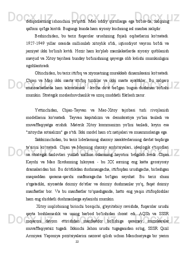 22dehqonlarning   ishonchini   yo'qotdi.   Mao   oddiy   qurollarga   ega   bo'lsa-da,   xalqning
qalbini qo'lga kiritdi. Bugungi kunda ham siyosiy kuchning asl manbai xalqdir.
Beshinchidan,   bu   tarix   fuqarolar   urushining   fojiali   oqibatlarini   ko'rsatadi.
1927-1949   yillar   orasida   millionlab   xitoylik   o'ldi,   iqtisodiyot   vayron   bo'ldi   va
jamiyat   ikki   bo'linib   ketdi.   Hozir   ham   ko'plab   mamlakatlarda   siyosiy   qutblanish
mavjud va Xitoy tajribasi bunday bo'linishning qayerga olib kelishi mumkinligini
ogohlantiradi.
Oltinchidan, bu tarix ittifoq va xiyonatning murakkab dinamikasini ko'rsatadi.
Chjan   va   Mao   ikki   marta   ittifoq   tuzdilar   va   ikki   marta   ajraldilar.   Bu   xalqaro
munosabatlarda   ham   takrorlanadi   -   kecha   do'st   bo'lgan   bugun   dushman   bo'lishi
mumkin. Strategik moslashuvchanlik va uzoq muddatli fikrlash zarur.
Yettinchidan,   Chjan-Tayvan   va   Mao-Xitoy   tajribasi   turli   rivojlanish
modellarini   ko'rsatadi.   Tayvan   kapitalizm   va   demokratiya   yo'lini   tanladi   va
muvaffaqiyatga   erishdi.   Materik   Xitoy   kommunizm   yo'lini   tanladi,   keyin   esa
"xitoycha sotsializm" ga o'tdi. Ikki model ham o'z natijalari va muammolariga ega.
Sakkizinchidan, bu tarix liderlarning shaxsiy xarakterlarining davlat taqdirga
ta'sirini   ko'rsatadi.   Chjan   va   Maoning   shaxsiy   ambitsiyalari,   ideologik   e'tiqodlari
va   strategik   tanlovlari   yuzlab   million   odamning   hayotini   belgilab   berdi.   Chjan
Kayshi   va   Mao   Szedunning   hikoyasi   -   bu   XX   asrning   eng   katta   geosiyosiy
dramalaridan biri. Bu do'stlikdan dushmangacha, ittifoqdan urushgacha, birlashgan
maqsaddan   qarama-qarshi   mafkuragacha   bo'lgan   sayohat.   Bu   tarix   shuni
o'rgatadiki,   siyosatda   doimiy   do'stlar   va   doimiy   dushmanlar   yo'q,   faqat   doimiy
manfaatlar   bor.   Va   bu   manfaatlar   to'qnashganda,   hatto   eng   yaqin   ittifoqdoshlar
ham eng shiddatli dushmanlarga aylanishi mumkin.
  Xitoy   inqilobining   birinchi   bosqichi,   g'ayritabiiy   ravishda,   fuqarolar   urushi
qayta   boshlamaslik   va   uning   barbod   bo'lishidan   iborat   edi.   AQSh   va   SSSR
mojaroni   davom   ettirishdan   manfaatdor   bo'lishiga   qaramay,   muzokaralar
muvaffaqiyatsiz   tugadi.   Ikkinchi   Jahon   urushi   tugaganidan   so'ng,   SSSR   Qizil
Armiyasi   Yaponiya   pozitsiyalarini   nazorat   qilish   uchun   Manchuriyaga   bir   yarim 
