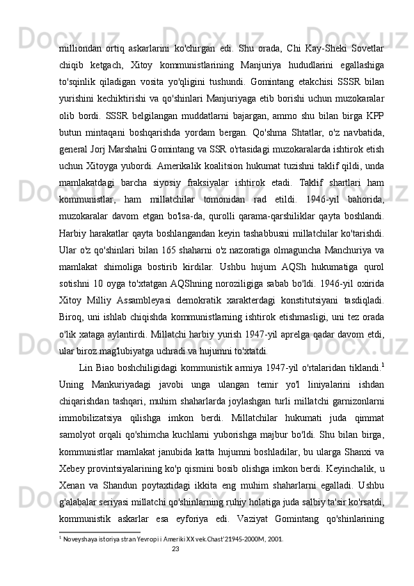 23milliondan   ortiq   askarlarini   ko'chirgan   edi.   Shu   orada,   Chi   Kay-Sheki   Sovetlar
chiqib   ketgach,   Xitoy   kommunistlarining   Manjuriya   hududlarini   egallashiga
to'sqinlik   qiladigan   vosita   yo'qligini   tushundi.   Gomintang   etakchisi   SSSR   bilan
yurishini   kechiktirishi   va  qo'shinlari   Manjuriyaga   etib  borishi   uchun   muzokaralar
olib   bordi.   SSSR   belgilangan   muddatlarni   bajargan,   ammo   shu   bilan   birga   KPP
butun   mintaqani   boshqarishda   yordam   bergan.   Qo'shma   Shtatlar,   o'z   navbatida,
general Jorj Marshalni Gomintang va SSR o'rtasidagi muzokaralarda ishtirok etish
uchun Xitoyga yubordi. Amerikalik koalitsion hukumat tuzishni  taklif qildi, unda
mamlakatdagi   barcha   siyosiy   fraksiyalar   ishtirok   etadi.   Taklif   shartlari   ham
kommunistlar,   ham   millatchilar   tomonidan   rad   etildi.   1946-yil   bahorida,
muzokaralar   davom   etgan   bo'lsa-da,   qurolli   qarama-qarshiliklar   qayta   boshlandi.
Harbiy harakatlar  qayta  boshlangandan  keyin  tashabbusni   millatchilar   ko'tarishdi.
Ular o'z qo'shinlari  bilan 165 shaharni  o'z nazoratiga olmaguncha Manchuriya va
mamlakat   shimoliga   bostirib   kirdilar.   Ushbu   hujum   AQSh   hukumatiga   qurol
sotishni   10   oyga   to'xtatgan   AQShning   noroziligiga   sabab   bo'ldi.   1946-yil   oxirida
Xitoy   Milliy   Assambleyasi   demokratik   xarakterdagi   konstitutsiyani   tasdiqladi.
Biroq,  uni   ishlab   chiqishda   kommunistlarning  ishtirok  etishmasligi,   uni   tez   orada
o'lik xataga aylantirdi. Millatchi harbiy yurish 1947-yil aprelga qadar davom etdi,
ular biroz mag'lubiyatga uchradi va hujumni to'xtatdi.
Lin Biao boshchiligidagi kommunistik armiya 1947-yil o'rtalaridan tiklandi. 1
Uning   Mankuriyadagi   javobi   unga   ulangan   temir   yo'l   liniyalarini   ishdan
chiqarishdan   tashqari,   muhim   shaharlarda   joylashgan   turli   millatchi   garnizonlarni
immobilizatsiya   qilishga   imkon   berdi.   Millatchilar   hukumati   juda   qimmat
samolyot   orqali   qo'shimcha   kuchlarni   yuborishga   majbur   bo'ldi.   Shu   bilan   birga,
kommunistlar   mamlakat   janubida   katta   hujumni   boshladilar,   bu   ularga   Shanxi   va
Xebey provintsiyalarining ko'p qismini bosib olishga imkon berdi. Keyinchalik, u
Xenan   va   Shandun   poytaxtidagi   ikkita   eng   muhim   shaharlarni   egalladi.   Ushbu
g'alabalar seriyasi millatchi qo'shinlarning ruhiy holatiga juda salbiy ta'sir ko'rsatdi,
kommunistik   askarlar   esa   eyforiya   edi.   Vaziyat   Gomintang   qo'shinlarining
1
  Noveyshaya istoriya stran Yevrop i  i Ameriki  XX  vek.Chast’21945-2000M, 2001.    