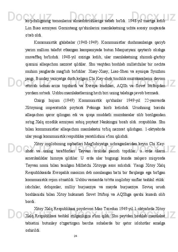 24ko'pchiligining   tomonlarini   almashtirishlariga   sabab   bo'ldi.   1948-yil   martga   kelib
Lin   Biao   armiyasi   Gomintang   qo'shinlarini   mamlakatning   uchta   asosiy   nuqtasida
o'rab oldi.
Kommunistik   g'alabalar   (1948-1949).   Kommunistlar   dushmanlariga   qariyb
yarim   million   talafot   etkazgan   kampaniyada   butun   Manjuriyani   qaytarib   olishga
muvaffaq   bo'lishdi.   1948-yil   oxiriga   kelib,   ular   mamlakatning   shimoli-g'arbiy
qismini   allaqachon   nazorat   qildilar.   Shu   vaqtdan   boshlab   millatchilar   bir   nechta
muhim   janglarda   mag'lub   bo'ldilar:   Xuay-Xuay,   Liao-Shen   va   ayniqsa   Syuzhou
jangi. Bunday vaziyatga duch kelgan Chi Kay-shek tinchlik muzokaralarini davom
ettirish   uchun   ariza   topshirdi   va   Evropa   kuchlari,   AQSh   va   Sovet   Ittifoqidan
yordam so'radi. Ushbu mamlakatlarning hech biri uning talabiga javob bermadi.
Oxirgi   hujum   (1949)   Kommunistik   qo'shinlar   1949-yil   22-yanvarda
Xitoyning   imperatorlik   poytaxti   Pekinga   kirib   kelishdi.   Urushning   borishi
allaqachon   qaror   qilingan   edi   va   qisqa   muddatli   muzokaralar   olib   borilgandan
so'ng   Xalq   ozodlik  armiyasi   sobiq   poytaxt   Nankingni   bosib   oldi.  respublika.   Shu
bilan   kommunistlar   allaqachon   mamlakatni   to'liq   nazorat   qilishgan.   1-oktyabrda
ular yangi kommunistik respublika yaratilishini e'lon qilishdi.
Xitoy  inqilobining  oqibatlari   Mag'lubiyatga   uchraganlaridan  keyin   Chi   Kay-
shek   va   uning   tarafdorlari   Tayvan   orolida   panoh   topdilar,   u   erda   ularni
amerikaliklar   himoya   qildilar.   U   erda   ular   bugungi   kunda   xalqaro   miqyosda
Tayvan   nomi   bilan   tanilgan   Millatchi   Xitoyga   asos   solishdi.   Yangi   Xitoy   Xalq
Respublikasida   Evropalik   maoizm   deb   nomlangan   ba'zi   bir   farqlarga   ega   bo'lgan
kommunistik rejim o'rnatildi. Ushbu variantda to'rtta inqilobiy sinflar tashkil etildi:
ishchilar,   dehqonlar,   milliy   burjuaziya   va   mayda   burjuaziya.   Sovuq   urush
boshlanishi   bilan   Xitoy   hukumati   Sovet   Ittifoqi   va   AQShga   qarshi   kurash   olib
bordi..
Xitoy Xalq Respublikasi poydevori Mao Tszedun 1949-yil 1-oktyabrda Xitoy
Xalq Respublikasi  tashkil  etilganligini e'lon qildi. Shu paytdan boshlab mamlakat
tabiatini   butunlay   o'zgartirgan   barcha   sohalarda   bir   qator   islohotlar   amalga
oshirildi. 