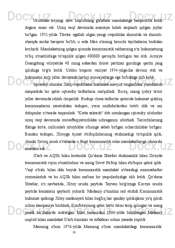 25Urushdan   keyingi   davr   Inqilobning   g'alabasi   mamlakatga   barqarorlik   keldi
degani   emas   edi.   Uzoq   vaqt   davomida   anarxiya   holati   saqlanib   qolgan   joylar
bo'lgan.   1951-yilda   Tibetni   egallab   olgan   yangi   respublika   shimolda   va   shimoli-
sharqda   ancha   barqaror   bo'lib,   u   erda   Mao   o'zining   birinchi   tajribalarini   boshdan
kechirdi. Mamlakatning qolgan qismida kommunistik rahbarning o'zi hukumatning
to'liq   o'rnatilishiga   to'sqinlik   qilgan   400000   qaroqchi   borligini   tan   oldi.   Armiya
Guangdong   viloyatida   40   ming   askardan   iborat   partizan   guruhiga   qarshi   jang
qilishiga   to'g'ri   keldi.   Ushbu   beqaror   vaziyat   1954-yilgacha   davom   etdi   va
hukumatni ko'p yillar davomida harbiy xususiyatlarga ega bo'lishiga olib keldi.
Iqtisodiy choralar Xalq respublikasi hukumati mavjud tengsizlikni yumshatish
maqsadida   bir   qator   iqtisodiy   tadbirlarni   ma'qulladi.   Biroq,   uning   ijobiy   ta'siri
yillar davomida ishlab chiqarildi. Boshqa chora-tadbirlar qatorida hukumat qishloq
kommunalarini   yaratishdan   tashqari,   yerni   mulkdorlardan   tortib   oldi   va   uni
dehqonlar o'rtasida taqsimladi. "Katta sakrash" deb nomlangan iqtisodiy islohotlar
uzoq   vaqt   davomida   muvaffaqiyatsizlikka   uchraganini   isbotladi.   Tarixchilarning
fikriga   ko'ra,   millionlab   xitoyliklar   o'limiga   sabab   bo'lgan   ocharchiliklar   bo'lgan.
Bundan   tashqari,   Xitoyga   tijorat   ittifoqchilarining   etishmasligi   to'sqinlik   qildi,
chunki Sovuq urush o'rtalarida u faqat kommunistik soha mamlakatlariga ishonishi
mumkin edi.
G'arb   va   AQSh   bilan   keskinlik   Qo'shma   Shtatlar   dushmanlik   bilan   Xitoyda
kommunistik rejim o'rnatilishini va uning Sovet Ittifoqi bilan ittifoqini qabul qildi.
Vaqt   o'tishi   bilan   ikki   buyuk   kommunistik   mamlakat   o'rtasidagi   munosabatlar
yomonlashdi   va   bu   AQSh   bilan   ma'lum   bir   yaqinlashishga   olib   keldi.   Qo'shma
Shtatlar,   o'z   navbatida,   Xitoy   urushi   paytida   Tayvan   bo'g'oziga   Koreya   urushi
paytida   kemalarni   qaytarib   yubordi.   Madaniy   o'tmishni   rad   etishdi   Kommunistik
hukumat qadimgi Xitoy madaniyati bilan bog'liq har qanday qoldiqlarni yo'q qilish
uchun kampaniya boshladi. Konfutsiyning qabri hatto talon-taroj qilingan va uning
jasadi   ko'chalarda   sudralgan.   Mao   tomonidan   1966-yilda   boshlangan   Madaniy
inqilob bilan mamlakat G'arb tizimlari va tafakkuri uchun yanada yopildi.
Maoning   o'limi   1976-yilda   Maoning   o'limi   mamlakatdagi   kommunistik 