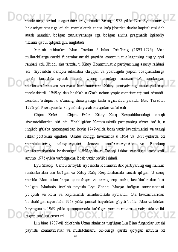 26modelning   darhol   o'zgarishini   anglatmadi.   Biroq,   1978-yilda   Den   Syaopinning
hokimiyat tepasiga kelishi mamlakatda ancha ko'p jihatdan davlat kapitalizmi deb
atash   mumkin   bo'lgan   xususiyatlarga   ega   bo'lgan   ancha   pragmatik   iqtisodiy
tizimni qabul qilganligini anglatadi.
Inqilob   rahbarlari   Mao   Tsedun   /   Mao   Tsé-Tung   (1893-1976)   Mao
millatchilarga   qarshi   fuqarolar   urushi   paytida   kommunistik   lagerning   eng   yuqori
rahbari  edi. Xuddi  shu tarzda, u Xitoy Kommunistik partiyasining asosiy  rahbari
edi.   Siyosatchi   dehqon   oilasidan   chiqqan   va   yoshligida   yapon   bosqinchilariga
qarshi   kurashda   ajralib   turardi.   Uning   nomidagi   maoizm   deb   nomlangan
marksizm-leninizm   versiyasi   kommunizmni   Xitoy   jamiyatining   xususiyatlariga
moslashtirdi. 1949-yildan boshlab u G'arb uchun yopiq avtoritar  rejimni  o'rnatdi.
Bundan   tashqari,   u   o'zining   shaxsiyatiga   katta   sig'inishni   yaratdi.   Mao   Tszedun
1976-yil 9-sentyabrda 82 yoshida yurak xurujidan vafot etdi.
Chjou   Enlai   -   Chjou   Enlai   Xitoy   Xalq   Respublikasidagi   taniqli
siyosatchilardan   biri   edi.   Yoshligidan   Kommunistik   partiyaning   a'zosi   bo'lib,   u
inqilob g'alaba qozonganidan keyin 1949-yilda bosh vazir lavozimlarini va tashqi
ishlar   portfelini   egalladi.   Ushbu   so'nggi   lavozimda   u   1954   va   1955-yillarda   o'z
mamlakatining   delegatsiyasini   Jeneva   konferentsiyasida   va   Bandung
konferentsiyasida   boshqargan.   1958-yilda   u   Tashqi   ishlar   vazirligini   tark   etdi,
ammo 1976-yilda vafotigacha Bosh vazir bo'lib ishladi.
Lyu Shaoqi. Ushbu xitoylik siyosatchi Kommunistik partiyaning eng muhim
rahbarlaridan   biri   bo'lgan   va   Xitoy   Xalq   Respublikasida   raislik   qilgan.   U   uzoq
martda   Mao   bilan   birga   qatnashgan   va   uning   eng   sodiq   tarafdorlaridan   biri
bo'lgan.   Madaniy   inqilob   paytida   Lyu   Shaoqi   Maoga   bo'lgan   munosabatini
yo'qotdi   va   xoin   va   kapitalistik   hamdardlikda   ayblandi.   O'z   lavozimlaridan
bo'shatilgan  siyosatchi   1968-yilda  jamoat  hayotidan  g'oyib  bo'ldi. Mao  vafotidan
keyingina  u   1969-yilda   qamoqxonada   ko'rilgan  yomon   muomala  natijasida   vafot
etgani ma'lum emas edi. 
Lin biao   1907-yil dekabrda Uxan shahrida tug'ilgan Lin Biao fuqarolar urushi
paytida   kommunistlar   va   millatchilarni   bir-biriga   qarshi   qo'ygan   muhim   rol 