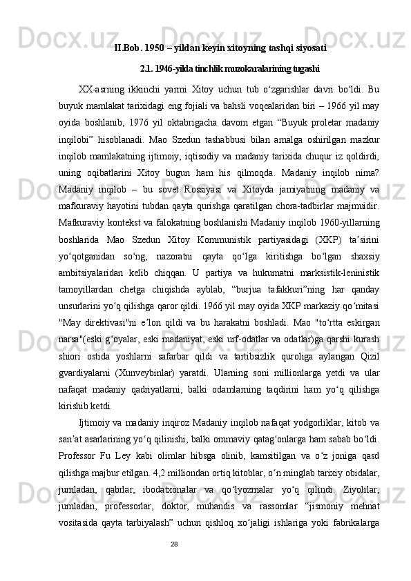28II.Bob.  1950 – yildan keyin xitoyning tashqi siyosati
2.1.  1946-yilda tinchlik muzokaralarining tugashi
XX-asrning   ikkinchi   yarmi   Xitoy   uchun   tub   o zgarishlar   davri   bo ldi.   Buʻ ʻ
buyuk mamlakat tarixidagi eng fojiali va bahsli voqealaridan biri – 1966 yil may
oyida   boshlanib,   1976   yil   oktabrigacha   davom   etgan   “Buyuk   proletar   madaniy
inqilobi”   hisoblanadi.   Mao   Szedun   tashabbusi   bilan   amalga   oshirilgan   mazkur
inqilob   mamlakatning   ijtimoiy,   iqtisodiy   va   madaniy   tarixida   chuqur   iz   qoldirdi,
uning   oqibatlarini   Xitoy   bugun   ham   his   qilmoqda.   Madaniy   inqilob   nima?
Madaniy   inqilob   –   bu   sovet   Rossiyasi   va   Xitoyda   jamiyatning   madaniy   va
mafkuraviy   hayotini   tubdan   qayta   qurishga   qaratilgan   chora-tadbirlar   majmuidir.
Mafkuraviy kontekst  va falokatning boshlanishi  Madaniy  inqilob 1960-yillarning
boshlarida   Mao   Szedun   Xitoy   Kommunistik   partiyasidagi   (XKP)   ta sirini	
ʼ
yo qotganidan   so ng,   nazoratni   qayta   qo lga   kiritishga   bo lgan   shaxsiy	
ʻ ʻ ʻ ʻ
ambitsiyalaridan   kelib   chiqqan.   U   partiya   va   hukumatni   marksistik-leninistik
tamoyillardan   chetga   chiqishda   ayblab,   “burjua   tafakkuri”ning   har   qanday
unsurlarini yo q qilishga qaror qildi. 1966 yil may oyida XKP markaziy qo mitasi	
ʻ ʻ
"May   direktivasi"ni   e lon   qildi   va   bu   harakatni   boshladi.   Mao   "to rtta   eskirgan	
ʼ ʻ
narsa"(eski  g oyalar, eski  madaniyat, eski  urf-odatlar  va odatlar)ga qarshi  kurash	
ʻ
shiori   ostida   yoshlarni   safarbar   qildi   va   tartibsizlik   quroliga   aylangan   Qizil
gvardiyalarni   (Xunveybinlar)   yaratdi.   Ularning   soni   millionlarga   yetdi   va   ular
nafaqat   madaniy   qadriyatlarni,   balki   odamlarning   taqdirini   ham   yo q   qilishga	
ʻ
kirishib ketdi.
Ijtimoiy va  madaniy  inqiroz  Madaniy  inqilob nafaqat   yodgorliklar, kitob  va
san at asarlarining yo q qilinishi, balki ommaviy qatag onlarga ham sabab bo ldi.	
ʼ ʻ ʻ ʻ
Professor   Fu   Ley   kabi   olimlar   hibsga   olinib,   kamsitilgan   va   o z   joniga   qasd	
ʻ
qilishga majbur etilgan. 4,2 milliondan ortiq kitoblar, o n minglab tarixiy obidalar,	
ʻ
jumladan,   qabrlar,   ibodatxonalar   va   qo lyozmalar   yo q   qilindi.   Ziyolilar,	
ʻ ʻ
jumladan,   professorlar,   doktor,   muhandis   va   rassomlar   “jismoniy   mehnat
vositasida   qayta   tarbiyalash”   uchun   qishloq   xo jaligi   ishlariga   yoki   fabrikalarga	
ʻ 
