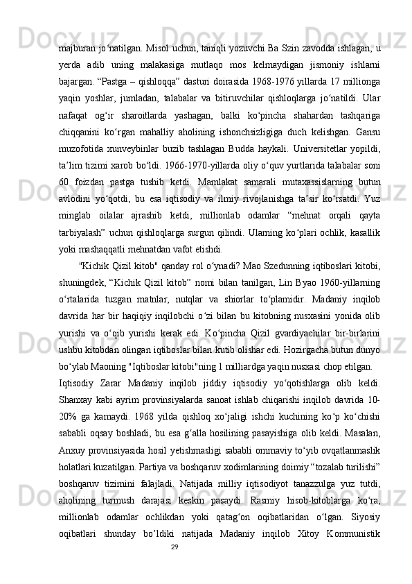 29majburan jo natilgan. Misol uchun, taniqli yozuvchi Ba Szin zavodda ishlagan, uʻ
yerda   adib   uning   malakasiga   mutlaqo   mos   kelmaydigan   jismoniy   ishlarni
bajargan.   “Pastga – qishloqqa” dasturi doirasida 1968-1976 yillarda 17 millionga
yaqin   yoshlar,   jumladan,   talabalar   va   bitiruvchilar   qishloqlarga   jo natildi.   Ular	
ʻ
nafaqat   og ir   sharoitlarda   yashagan,   balki   ko pincha   shahardan   tashqariga	
ʻ ʻ
chiqqanini   ko rgan   mahalliy   aholining   ishonchsizligiga   duch   kelishgan.   Gansu	
ʻ
muzofotida   xunveybinlar   buzib   tashlagan   Budda   haykali.   Universitetlar   yopildi,
ta lim tizimi xarob bo ldi. 1966-1970-yillarda oliy o quv yurtlarida talabalar soni	
ʼ ʻ ʻ
60   foizdan   pastga   tushib   ketdi.   Mamlakat   samarali   mutaxassislarning   butun
avlodini   yo qotdi,   bu   esa   iqtisodiy   va   ilmiy   rivojlanishga   ta sir   ko rsatdi.   Yuz	
ʻ ʼ ʻ
minglab   oilalar   ajrashib   ketdi,   millionlab   odamlar   “mehnat   orqali   qayta
tarbiyalash”  uchun qishloqlarga  surgun qilindi. Ularning ko plari  ochlik, kasallik	
ʻ
yoki mashaqqatli mehnatdan vafot etishdi.
"Kichik Qizil kitob" qanday rol o ynadi? Mao Szedunning iqtiboslari kitobi,	
ʻ
shuningdek,   “Kichik   Qizil   kitob”   nomi   bilan   tanilgan,   Lin   Byao   1960-yillarning
o rtalarida   tuzgan   matnlar,   nutqlar   va   shiorlar   to plamidir.   Madaniy   inqilob	
ʻ ʻ
davrida   har   bir   haqiqiy   inqilobchi   o zi   bilan   bu   kitobning   nusxasini   yonida   olib	
ʻ
yurishi   va   o qib   yurishi   kerak   edi.   Ko pincha   Qizil   gvardiyachilar   bir-birlarini	
ʻ ʻ
ushbu kitobdan olingan iqtiboslar bilan kutib olishar edi. Hozirgacha butun dunyo
bo ylab Maoning "Iqtiboslar kitobi"ning 1 milliardga yaqin nusxasi chop etilgan.	
ʻ
Iqtisodiy   Zarar   Madaniy   inqilob   jiddiy   iqtisodiy   yo qotishlarga   olib   keldi.	
ʻ
Shanxay   kabi   ayrim   provinsiyalarda   sanoat   ishlab   chiqarishi   inqilob   davrida   10-
20%   ga   kamaydi.   1968   yilda   qishloq   xo jaligi   ishchi   kuchining   ko p   ko chishi	
ʻ ʻ ʻ
sababli   oqsay   boshladi,   bu   esa   g alla   hosilining   pasayishiga   olib   keldi.   Masalan,	
ʻ
Anxuy provinsiyasida hosil yetishmasligi sababli ommaviy to yib ovqatlanmaslik	
ʻ
holatlari kuzatilgan. Partiya va boshqaruv xodimlarining doimiy “tozalab turilishi”
boshqaruv   tizimini   falajladi.   Natijada   milliy   iqtisodiyot   tanazzulga   yuz   tutdi,
aholining   turmush   darajasi   keskin   pasaydi.   Rasmiy   hisob-kitoblarga   ko ra,	
ʻ
millionlab   odamlar   ochlikdan   yoki   qatag on   oqibatlaridan   o lgan.   Siyosiy	
ʻ ʻ
oqibatlari   shunday   bo’ldiki   natijada   Madaniy   inqilob   Xitoy   Kommunistik 