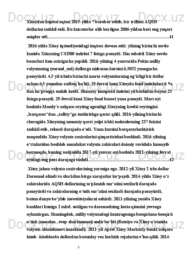 3Xitoydan kapital oqimi 2015-yilda 7 barobar oshib, bir trillion AQSH 
dollarini tashkil etdi. Bu kuzatuvlar olib borilgan 2006-yildan beri eng yuqori 
miqdor edi. ............................................................................................................. 41
 2016-yilda Xitoy iqtisodiyotidagi inqiroz davom etdi: yilning birinchi savdo 
kunida Xitoyning CSI300 indeksi 7 foizga pasaydi. Shu sababli Xitoy savdo 
bozorlari kun oxirigacha yopildi. 2016-yilning 4-yanvarida Pekin milliy 
valyutaning (eurusd_tod) dollarga nisbatan kursini 6,5032 yuangacha 
pasaytirdi. 4,5 yil ichida birinchi marta valyutalarning og irligi bir dollar ʻ
uchun 6,5 yuandan zaifroq bo ldi. 25-fevral kuni Xitoyda fond indekslari 6 % 	
ʻ
dan ko proqqa tushib ketdi. Shanxay kompozit indeksi yil boshidan buyon 23 	
ʻ
foizga pasaydi. 29-fevral kuni Xitoy fond bozori yana pasaydi. Mart oyi 
boshida Moody’s xalqaro reyting agentligi Xitoyning kredit reytingini 
„barqaror“dan „salbiy“ga tushirishga qaror qildi. 2016-yilning birinchi 
choragida Xitoyning umumiy qarzi yalpi ichki mahsulotning 237 foizini 
tashkil etib, rekord darajada o sdi. Yuan kursini barqarorlashtirish 	
ʻ
maqsadida Xitoy valyuta zaxiralarini qisqartirishni boshladi. 2016-yilning 
o rtalaridan boshlab mamlakat valyuta zahiralari doimiy ravishda kamayib 	
ʻ
bormoqda, buning natijasida 2017-yil yanvar oyi boshida 2011-yilning fevral 
oyidagi eng past darajaga tushdi. ......................................................................... 42
 Xitoy jahon valyuta zaxiralarining yarmiga ega. 2012-yil Xitoy 2 trln dollar 
Daromad olindi va shu bilan birga xarajatlar ko paydi. 2014-yilda Xitoy o z 	
ʻ ʻ
zahiralarida AQSH dollarining to planish sur’atini sezilarli darajada 	
ʻ
pasaytirdi va zahiralarning o sish sur atini sezilarli darajada pasaytirdi, 	
ʻ ʼ
butun dunyo bo ylab investitsiyalarni oshirdi. 2011-yilning yozida Xitoy 	
ʻ
banklari kuniga 2 mlrd. sotilgan va daromadning katta qismini yevroga 
aylantirgan. Shuningdek, milliy valyutadagi kontragentga bosqichma-bosqich
o tish (masalan , svop shartnomasi) sodir bo ldi (Rossiya va Xitoy o rtasida 	
ʻ ʻ ʻ
valyuta almashinuvi imzolandi). 2011-yil Aprel Xitoy Markaziy banki xalqaro
hisob -kitoblarda dollardan butunlay voz kechish rejalarini e lon qildi. 2014-	
ʼ 