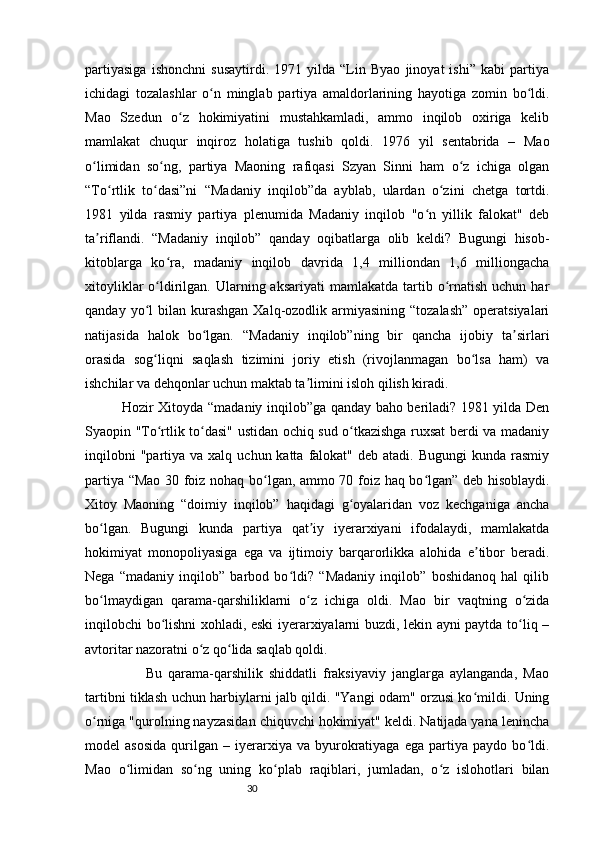 30partiyasiga   ishonchni   susaytirdi.   1971   yilda   “Lin   Byao   jinoyat   ishi”   kabi   partiya
ichidagi   tozalashlar   o n   minglab   partiya   amaldorlarining   hayotiga   zomin   bo ldi.ʻ ʻ
Mao   Szedun   o z   hokimiyatini   mustahkamladi,   ammo   inqilob   oxiriga   kelib	
ʻ
mamlakat   chuqur   inqiroz   holatiga   tushib   qoldi.   1976   yil   sentabrida   –   Mao
o limidan   so ng,   partiya   Maoning   rafiqasi   Szyan   Sinni   ham   o z   ichiga   olgan	
ʻ ʻ ʻ
“To rtlik   to dasi”ni   “Madaniy   inqilob”da   ayblab,   ulardan   o zini   chetga   tortdi.	
ʻ ʻ ʻ
1981   yilda   rasmiy   partiya   plenumida   Madaniy   inqilob   "o n   yillik   falokat"   deb	
ʻ
ta riflandi.   “Madaniy   inqilob”   qanday   oqibatlarga   olib   keldi?   Bugungi   hisob-	
ʼ
kitoblarga   ko ra,   madaniy   inqilob   davrida   1,4   milliondan   1,6   milliongacha	
ʻ
xitoyliklar   o ldirilgan.  Ularning aksariyati  mamlakatda  tartib  o rnatish  uchun  har	
ʻ ʻ
qanday  yo l   bilan  kurashgan  Xalq-ozodlik armiyasining  “tozalash”   operatsiyalari	
ʻ
natijasida   halok   bo lgan.   “Madaniy   inqilob”ning   bir   qancha   ijobiy   ta sirlari	
ʻ ʼ
orasida   sog liqni   saqlash   tizimini   joriy   etish   (rivojlanmagan   bo lsa   ham)   va	
ʻ ʻ
ishchilar va dehqonlar uchun maktab ta limini isloh qilish kiradi.	
ʼ
               Hozir Xitoyda “madaniy inqilob”ga qanday baho beriladi? 1981 yilda Den
Syaopin "To rtlik to dasi" ustidan ochiq sud o tkazishga ruxsat berdi va madaniy	
ʻ ʻ ʻ
inqilobni   "partiya va  xalq  uchun katta  falokat" deb  atadi.  Bugungi   kunda rasmiy
partiya “Mao 30 foiz nohaq bo lgan, ammo 70 foiz haq bo lgan” deb hisoblaydi.	
ʻ ʻ
Xitoy   Maoning   “doimiy   inqilob”   haqidagi   g oyalaridan   voz   kechganiga   ancha	
ʻ
bo lgan.   Bugungi   kunda   partiya   qat iy   iyerarxiyani   ifodalaydi,   mamlakatda	
ʻ ʼ
hokimiyat   monopoliyasiga   ega   va   ijtimoiy   barqarorlikka   alohida   e tibor   beradi.	
ʼ
Nega   “madaniy   inqilob”   barbod   bo ldi?   “Madaniy   inqilob”   boshidanoq   hal   qilib	
ʻ
bo lmaydigan   qarama-qarshiliklarni   o z   ichiga   oldi.   Mao   bir   vaqtning   o zida	
ʻ ʻ ʻ
inqilobchi bo lishni xohladi, eski  iyerarxiyalarni buzdi, lekin ayni paytda to liq –	
ʻ ʻ
avtoritar nazoratni o z qo lida saqlab qoldi. 	
ʻ ʻ
                    Bu   qarama-qarshilik   shiddatli   fraksiyaviy   janglarga   aylanganda,   Mao
tartibni tiklash uchun harbiylarni jalb qildi. "Yangi odam" orzusi ko mildi. Uning	
ʻ
o rniga "qurolning nayzasidan chiquvchi hokimiyat" keldi. Natijada yana lenincha	
ʻ
model   asosida   qurilgan   –   iyerarxiya   va  byurokratiyaga   ega   partiya  paydo   bo ldi.	
ʻ
Mao   o limidan   so ng   uning   ko plab   raqiblari,   jumladan,   o z   islohotlari   bilan	
ʻ ʻ ʻ ʻ 