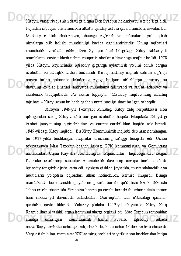 31Xitoyni yangi rivojlanish davriga eltgan Den Syaopin hokimiyatni o z qo liga oldi.ʻ ʻ
Fojiadan saboqlar olish mumkin albatta qanday xulosa qilish mumkin, avvalambor
Madaniy   inqilob   ekstremizm,   shaxsga   sig inish   va   an analarni   yo q   qilish	
ʻ ʼ ʻ
nimalarga   olib   kelishi   mumkinligi   haqida   ogohlantirishdir.   Uning   oqibatlari
shunchalik   dahshatli   ediki,   Den   Syaopin   boshchiligidagi   Xitoy   rahbariyati
mamlakatni qayta tiklash uchun chuqur islohotlar o tkazishga majbur bo ldi. 1978	
ʻ ʻ
yilda   Xitoyni   keyinchalik   iqtisodiy   gigantga   aylantirish   yo lini   ochib   bergan	
ʻ
islohotlar   va   ochiqlik   dasturi   boshlandi.   Biroq   madaniy   inqilob   xotirasi   og riqli	
ʻ
mavzu   bo lib   qolmoqda.   Modernizatsiyaga   bo lgan   intilishlarga   qaramay,   bu	
ʻ ʻ
davrning   ko plab   jihatlari   jamiyatda   muhokama   qilinyapti   va   san at,   adabiyot   va
ʻ ʼ
akademik   tadqiqotlarda   o z   aksini   topyapti.   “Madaniy   inqilob”ning   achchiq	
ʻ
tajribasi – Xitoy uchun bu hech qachon unutilmasligi shart bo lgan saboqdir.	
ʻ
                Xitoyda   1949-yil   1-oktyabr   kunidagi   Xitoy   xalq   respublikasi   elon
qilingandan   so'ng   Xitoyda   olib   borilgan   islohotlar   haqida.   Maqolada   Xitoydagi
islohot   jarayonining   qiyinchiliklari   va   qarama-qarshiliklari   haqida   so'z   boradi.
1949-yildagi Xitoy inqilobi.  Bu Xitoy Kommunistik inqilobi deb ham nomlangan,
bu   1927-yilda   boshlangan   fuqarolar   urushining   so'nggi   bosqichi   edi.   Ushbu
to'qnashuvda   Mao   Tszedun   boshchiligidagi   KPK   kommunistlari   va   Gomintang
millatchilari   Chjan   Kay-she   boshchiligida   to'qnashdilar.   .Inqilobga   olib   kelgan
fuqarolar   urushining   sabablari   imperatorlik   davrining   oxiriga   borib   taqaladi:
iqtisodiy tengsizlik juda katta edi, ayniqsa qishloq joylarida, mustamlakachilik va
hududlarni   yo'qotish   oqibatlari   ulkan   notinchlikni   keltirib   chiqardi.   Bunga
mamlakatda   kommunistik   g'oyalarning   kirib   borishi   qo'shilishi   kerak.   Ikkinchi
Jahon urushi sharoitida Yaponiya bosqiniga qarshi kurashish uchun ikkala tomon
ham   sakkiz   yil   davomida   birlashdilar.   Oxir-oqibat,   ular   o'rtasidagi   qarama-
qarshilik   qayta   tiklandi.   Yakuniy   g'alaba   1949-yil   oktyabrda   Xitoy   Xalq
Respublikasini tashkil etgan kommunistlarga tegishli edi. Mao Tszedun tomonidan
amalga   oshirilgan   kommunistik   tizim,   avvalo,   iqtisodiy   sohada
muvaffaqiyatsizlikka uchragan edi, chunki bu katta ocharchilikni keltirib chiqardi.
Vaqt o'tishi bilan, mamlakat XXI-asrning boshlarida yirik jahon kuchlaridan biriga 