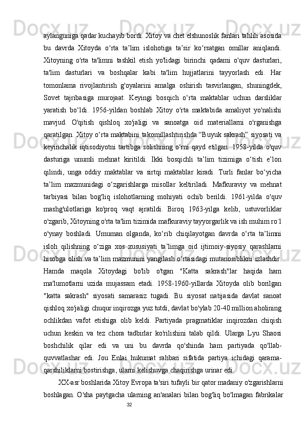 32aylanguniga qadar kuchayib bordi. Xitoy va chet elshunoslik fanlari tahlili asosida
bu   davrda   Xitoyda   o rta   ta lim   islohotiga   ta sir   ko rsatgan   omillar   aniqlandi.ʻ ʼ ʼ ʻ
Xitoyning   o'rta   ta'limni   tashkil   etish   yo'lidagi   birinchi   qadami   o'quv   dasturlari,
ta'lim   dasturlari   va   boshqalar   kabi   ta'lim   hujjatlarini   tayyorlash   edi.   Har
tomonlama   rivojlantirish   g'oyalarini   amalga   oshirish   tasvirlangan,   shuningdek,
Sovet   tajribasiga   murojaat.   Keyingi   bosqich   o‘rta   maktablar   uchun   darsliklar
yaratish   bo‘ldi.   1956-yildan   boshlab   Xitoy   o'rta   maktabida   amaliyot   yo'nalishi
mavjud.   O'qitish   qishloq   xo'jaligi   va   sanoatga   oid   materiallarni   o'rganishga
qaratilgan. Xitoy o‘rta maktabini takomillashtirishda “Buyuk sakrash” siyosati va
keyinchalik   iqtisodiyotni   tartibga   solishning   o‘rni   qayd   etilgan.   1958-yilda   o'quv
dasturiga   unumli   mehnat   kiritildi.   Ikki   bosqichli   ta’lim   tizimiga   o‘tish   e’lon
qilindi,   unga   oddiy   maktablar   va   sirtqi   maktablar   kiradi.   Turli   fanlar   bo‘yicha
ta’lim   mazmunidagi   o‘zgarishlarga   misollar   keltiriladi.   Mafkuraviy   va   mehnat
tarbiyasi   bilan   bog'liq   islohotlarning   mohiyati   ochib   berildi.   1961-yilda   o'quv
mashg'ulotlariga   ko'proq   vaqt   ajratildi.   Biroq   1963-yilga   kelib,   ustuvorliklar
o'zgarib, Xitoyning o'rta ta'lim tizimida mafkuraviy tayyorgarlik va ish muhim ro`l
o'ynay   boshladi.   Umuman   olganda,   ko‘rib   chiqilayotgan   davrda   o‘rta   ta’limni
isloh   qilishning   o‘ziga   xos   xususiyati   ta’limga   oid   ijtimoiy-siyosiy   qarashlarni
hisobga olish va ta’lim mazmunini yangilash o‘rtasidagi mutanosiblikni izlashdir.
Hamda   maqola   Xitoydagi   bo'lib   o'tgan   "Katta   sakrash"lar   haqida   ham
ma'lumotlarni   uzida   mujassam   etadi.   1958-1960-yillarda   Xitoyda   olib   borilgan
"katta   sakrash"   siyosati   samarasiz   tugadi.   Bu   siyosat   natijasida   davlat   sanoat
qishloq xo'jaligi chuqur inqirozga yuz tutdi, davlat bo'ylab 20-40 million aholining
ochlikdan   vafot   etishiga   olib   keldi.   Partiyada   pragmatiklar   inqirozdan   chiqish
uchun   keskin   va   tez   chora   tadbirlar   ko'rilishini   talab   qildi.   Ularga   Lyu   Shaosi
boshchilik   qilar   edi   va   uni   bu   davrda   qo'shinda   ham   partiyada   qo'llab-
quvvatlashar   edi.   Jou   Enlai   hukumat   rahbari   sifatida   partiya   ichidagi   qarama-
qarshiliklarni bostirishga, ularni kelishuvga chaqirishga urinar edi.
XX-asr boshlarida Xitoy Evropa ta'siri tufayli bir qator madaniy o'zgarishlarni
boshlagan.   O'sha   paytgacha   ularning   an'analari   bilan   bog'liq   bo'lmagan   fabrikalar 