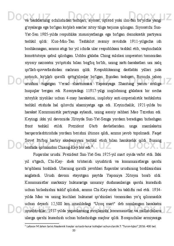33va   banklarning   ochilishidan   tashqari,   siyosat,   iqtisod   yoki   ilm-fan   bo'yicha   yangi
g'oyalarga ega bo'lgan ko'plab asarlar xitoy tiliga tarjima qilingan. Siyosatchi Sun-
Yat-Sen   1905-yilda   respublika   xususiyatlariga   ega   bo'lgan   demokratik   partiyani
tashkil   qildi:   Kuo-Min-Tan.   Tashkilot   rasmiy   ravishda   1911-yilgacha   ish
boshlamagan, ammo atigi bir yil ichida ular respublikani tashkil etib, vaqtinchalik
konstitutsiya  qabul  qilishgan.  Ushbu  g'alaba Ching  sulolasi  imperatori  tomonidan
siyosiy   nazoratni   yo'qotishi   bilan   bog'liq   bo'lib,   uning   xatti-harakatlari   uni   xalq
qo'llab-quvvatlashidan   mahrum   qildi.   Respublikaning   dastlabki   yillari   juda
notinch,   ko'plab   qurolli   qo'zg'olonlar   bo'lgan.   Bundan   tashqari,   Birinchi   jahon
urushini   tugatgan   Versal   shartnomasi   Yaponiyaga   Shantung   yarim   oroliga
huquqlar   bergan   edi.   Rossiyadagi   11917-yilgi   inqilobning   g'alabasi   bir   necha
xitoylik   ziyolilar   uchun   4-may   harakatini,   inqilobiy   anti-imperialistik   tashkilotni
tashkil   etishida   hal   qiluvchi   ahamiyatga   ega   edi.   Keyinchalik,   1921-yilda   bu
harakat   Kommunistik   partiyaga   aylandi,   uning   asosiy   rahbari   Mao   Tszedun   edi.
Keyingi   ikki   yil   davomida   Xitoyda   Sun-Yat-Senga   yordam   beradigan   birlashgan
front   tashkil   etildi.   Prezident   G'arb   davlatlaridan   unga   mamlakatni
barqarorlashtirishda   yordam   berishni   iltimos   qildi,   ammo   javob   topolmadi.   Faqat
Sovet   Ittifoqi   harbiy   akademiyani   tashkil   etish   bilan   hamkorlik   qildi.   Buning
boshida qo'mondon Chiang-Kay bor edi. 2
Fuqarolar urushi. Prezident Sun-Yat-Sen 1925-yil mart oyida vafot etdi. Ikki
yil   o'tgach,   Chi-Kay-   shek   to'ntarish   uyushtirdi   va   kommunistlarga   qarshi
ta'qiblarni   boshladi.   Ularning   qurolli   javoblari   fuqarolar   urushining   boshlanishini
anglatadi.   Urush   davom   etayotgan   paytda   Yaponiya   Xitoyni   bosib   oldi.
Kommunistlar   markaziy   hukumatga   umumiy   dushmanlariga   qarshi   kurashish
uchun  birlashishni  taklif   qilishdi,  ammo  Chi-Kay-shek  bu  taklifni   rad  etdi.  1934-
yilda   Mao   va   uning   kuchlari   hukumat   qo'shinlari   tomonidan   yo'q   qilinmaslik
uchun   deyarli   12,500   km   uzunlikdagi   "Uzoq   mart"   deb   nomlangan   harakatni
uyushtirdilar. 1937-yilda yaponlarning rivojlanishi kommunistlar va millatchilarni
ularga   qarshi   kurashish   uchun   birlashishga   majbur   qildi.   Bosqinchilar   armiyasiga
2
  Lafasov M.Jahon tarixi:Akademik liseylar va kasb-hunar kollejlari uchun darslik.T:“Turon-Iqbol”,2016.-400 bet. 