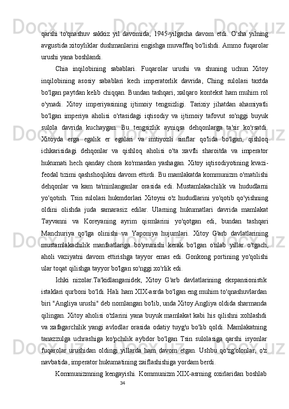 34qarshi   to'qnashuv   sakkiz   yil   davomida,   1945-yilgacha   davom   etdi.   O'sha   yilning
avgustida xitoyliklar dushmanlarini engishga muvaffaq bo'lishdi. Ammo fuqarolar
urushi yana boshlandi.
Chia   inqilobining   sabablari.   Fuqarolar   urushi   va   shuning   uchun   Xitoy
inqilobining   asosiy   sabablari   kech   imperatorlik   davrida,   Ching   sulolasi   taxtda
bo'lgan paytdan kelib chiqqan. Bundan tashqari, xalqaro kontekst ham muhim rol
o'ynadi.   Xitoy   imperiyasining   ijtimoiy   tengsizligi.   Tarixiy   jihatdan   ahamiyatli
bo'lgan   imperiya   aholisi   o'rtasidagi   iqtisodiy   va   ijtimoiy   tafovut   so'nggi   buyuk
sulola   davrida   kuchaygan.   Bu   tengsizlik   ayniqsa   dehqonlarga   ta'sir   ko'rsatdi.
Xitoyda   erga   egalik   er   egalari   va   imtiyozli   sinflar   qo'lida   bo'lgan,   qishloq
ichkarisidagi   dehqonlar   va   qishloq   aholisi   o'ta   xavfli   sharoitda   va   imperator
hukumati   hech   qanday   chora   ko'rmasdan   yashagan.   Xitoy   iqtisodiyotining   kvazi-
feodal tizimi qashshoqlikni davom ettirdi. Bu mamlakatda kommunizm o'rnatilishi
dehqonlar   va   kam   ta'minlanganlar   orasida   edi.   Mustamlakachilik   va   hududlarni
yo'qotish.   Tsin   sulolasi   hukmdorlari   Xitoyni   o'z   hududlarini   yo'qotib   qo'yishning
oldini   olishda   juda   samarasiz   edilar.   Ularning   hukumatlari   davrida   mamlakat
Tayvanni   va   Koreyaning   ayrim   qismlarini   yo'qotgan   edi,   bundan   tashqari
Manchuriya   qo'lga   olinishi   va   Yaponiya   hujumlari.   Xitoy   G'arb   davlatlarining
mustamlakachilik   manfaatlariga   bo'ysunishi   kerak   bo'lgan   o'nlab   yillar   o'tgach,
aholi   vaziyatni   davom   ettirishga   tayyor   emas   edi.   Gonkong   portining   yo'qolishi
ular toqat qilishga tayyor bo'lgan so'nggi xo'rlik edi.
Ichki   nizolar.Ta'kidlanganidek,   Xitoy   G'arb   davlatlarining   ekspansionistik
istaklari qurboni bo'ldi. Hali ham XIX-asrda bo'lgan eng muhim to'qnashuvlardan
biri "Angliya urushi" deb nomlangan bo'lib, unda Xitoy Angliya oldida sharmanda
qilingan. Xitoy aholisi o'zlarini yana buyuk mamlakat kabi  his qilishni xohlashdi
va  xafagarchilik   yangi   avlodlar   orasida   odatiy   tuyg'u  bo'lib   qoldi.  Mamlakatning
tanazzulga   uchrashiga   ko'pchilik   aybdor   bo'lgan   Tsin   sulolasiga   qarshi   isyonlar
fuqarolar   urushidan   oldingi   yillarda   ham   davom   etgan.   Ushbu   qo'zg'olonlar,   o'z
navbatida, imperator hukumatining zaiflashishiga yordam berdi.
Kommunizmning kengayishi. Kommunizm XIX-asrning oxirlaridan boshlab 