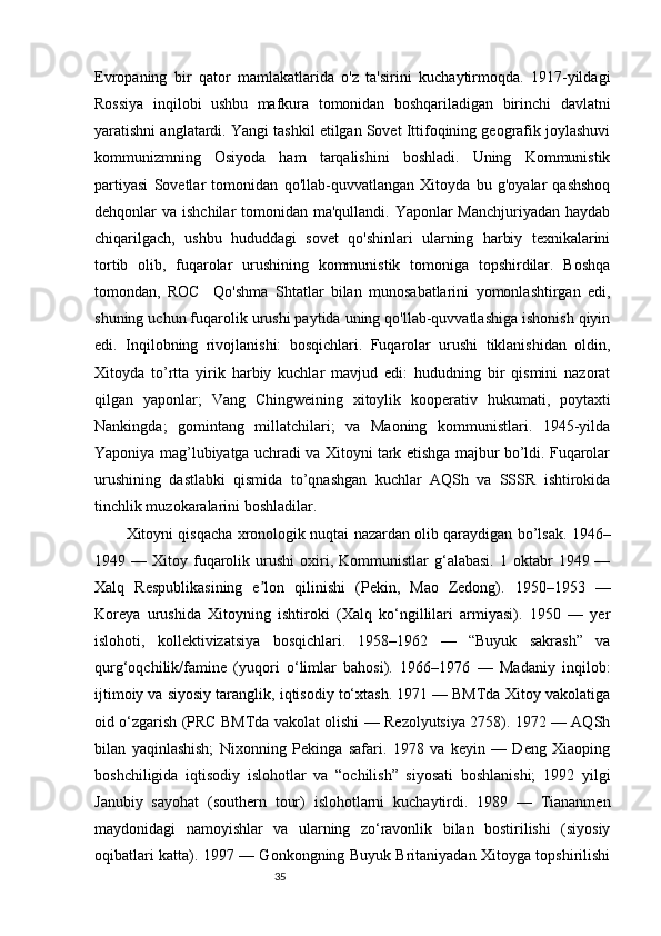 35Evropaning   bir   qator   mamlakatlarida   o'z   ta'sirini   kuchaytirmoqda.   1917-yildagi
Rossiya   inqilobi   ushbu   mafkura   tomonidan   boshqariladigan   birinchi   davlatni
yaratishni anglatardi. Yangi tashkil etilgan Sovet Ittifoqining geografik joylashuvi
kommunizmning   Osiyoda   ham   tarqalishini   boshladi.   Uning   Kommunistik
partiyasi   Sovetlar   tomonidan   qo'llab-quvvatlangan   Xitoyda   bu   g'oyalar   qashshoq
dehqonlar va ishchilar tomonidan ma'qullandi. Yaponlar Manchjuriyadan haydab
chiqarilgach,   ushbu   hududdagi   sovet   qo'shinlari   ularning   harbiy   texnikalarini
tortib   olib,   fuqarolar   urushining   kommunistik   tomoniga   topshirdilar.   Boshqa
tomondan,   ROC     Qo'shma   Shtatlar   bilan   munosabatlarini   yomonlashtirgan   edi,
shuning uchun fuqarolik urushi paytida uning qo'llab-quvvatlashiga ishonish qiyin
edi.   Inqilobning   rivojlanishi:   bosqichlari.   Fuqarolar   urushi   tiklanishidan   oldin,
Xitoyda   to’rtta   yirik   harbiy   kuchlar   mavjud   edi:   hududning   bir   qismini   nazorat
qilgan   yaponlar;   Vang   Chingweining   xitoylik   kooperativ   hukumati,   poytaxti
Nankingda;   gomintang   millatchilari;   va   Maoning   kommunistlari.   1945-yilda
Yaponiya mag’lubiyatga uchradi va Xitoyni tark etishga majbur bo’ldi. Fuqarolar
urushining   dastlabki   qismida   to’qnashgan   kuchlar   AQSh   va   SSSR   ishtirokida
tinchlik muzokaralarini boshladilar.
Xitoyni qisqacha xronologik nuqtai nazardan olib qaraydigan bo’lsak. 1946–
1949  —  Xitoy  fuqarolik  urushi   oxiri,  Kommunistlar  g‘alabasi.   1  oktabr  1949  —
Xalq   Respublikasining   e lon   qilinishi   (Pekin,   Mao   Zedong).   1950–1953   —ʼ
Koreya   urushida   Xitoyning   ishtiroki   (Xalq   ko‘ngillilari   armiyasi).   1950   —   yer
islohoti,   kollektivizatsiya   bosqichlari.   1958–1962   —   “Buyuk   sakrash”   va
qurg‘oqchilik/famine   (yuqori   o‘limlar   bahosi).   1966–1976   —   Madaniy   inqilob:
ijtimoiy va siyosiy taranglik, iqtisodiy to‘xtash. 1971 — BMTda Xitoy vakolatiga
oid o‘zgarish (PRC BMTda vakolat olishi — Rezolyutsiya 2758). 1972 — AQSh
bilan   yaqinlashish;   Nixonning   Pekinga   safari.   1978   va   keyin   —   Deng   Xiaoping
boshchiligida   iqtisodiy   islohotlar   va   “ochilish”   siyosati   boshlanishi;   1992   yilgi
Janubiy   sayohat   (southern   tour)   islohotlarni   kuchaytirdi.   1989   —   Tiananmen
maydonidagi   namoyishlar   va   ularning   zo‘ravonlik   bilan   bostirilishi   (siyosiy
oqibatlari katta). 1997 — Gonkongning Buyuk Britaniyadan Xitoyga topshirilishi 