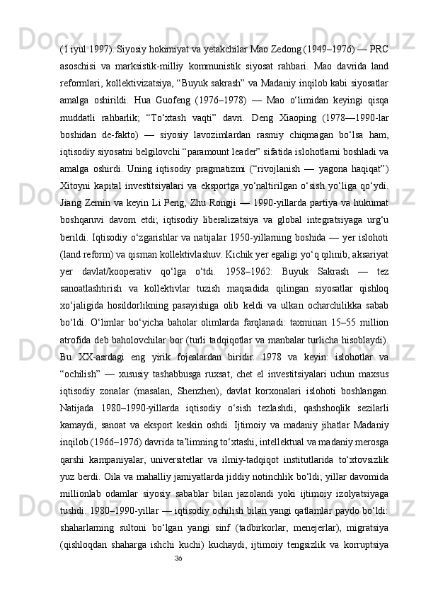 36(1 iyul 1997).   Siyosiy hokimiyat va yetakchilar Mao Zedong (1949–1976) — PRC
asoschisi   va   marksistik-milliy   kommunistik   siyosat   rahbari.   Mao   davrida   land
reformlari, kollektivizatsiya, “Buyuk sakrash” va Madaniy inqilob kabi siyosatlar
amalga   oshirildi.   Hua   Guofeng   (1976–1978)   —   Mao   o‘limidan   keyingi   qisqa
muddatli   rahbarlik;   “To‘xtash   vaqti”   davri.   Deng   Xiaoping   (1978—1990-lar
boshidan   de-fakto)   —   siyosiy   lavozimlardan   rasmiy   chiqmagan   bo‘lsa   ham,
iqtisodiy siyosatni belgilovchi “paramount leader” sifatida islohotlarni boshladi va
amalga   oshirdi.   Uning   iqtisodiy   pragmatizmi   (“rivojlanish   —   yagona   haqiqat”)
Xitoyni   kapital   investitsiyalari   va   eksportga   yo‘naltirilgan   o‘sish   yo‘liga   qo‘ydi.
Jiang Zemin va keyin Li  Peng, Zhu Rongji  — 1990-yillarda  partiya va hukumat
boshqaruvi   davom   etdi;   iqtisodiy   liberalizatsiya   va   global   integratsiyaga   urg‘u
berildi. Iqtisodiy o‘zgarishlar  va natijalar  1950-yillarning boshida — yer  islohoti
(land reform) va qisman kollektivlashuv. Kichik yer egaligi yo‘q qilinib, aksariyat
yer   davlat/kooperativ   qo‘lga   o‘tdi.   1958–1962:   Buyuk   Sakrash   —   tez
sanoatlashtirish   va   kollektivlar   tuzish   maqsadida   qilingan   siyosatlar   qishloq
xo‘jaligida   hosildorlikning   pasayishiga   olib   keldi   va   ulkan   ocharchilikka   sabab
bo‘ldi.   O‘limlar   bo‘yicha   baholar   olimlarda   farqlanadi:   taxminan   15–55   million
atrofida deb baholovchilar bor (turli tadqiqotlar va manbalar turlicha hisoblaydi).
Bu   XX-asrdagi   eng   yirik   fojealardan   biridir.   1978   va   keyin:   islohotlar   va
“ochilish”   —   xususiy   tashabbusga   ruxsat,   chet   el   investitsiyalari   uchun   maxsus
iqtisodiy   zonalar   (masalan,   Shenzhen),   davlat   korxonalari   islohoti   boshlangan.
Natijada   1980–1990-yillarda   iqtisodiy   o‘sish   tezlashdi,   qashshoqlik   sezilarli
kamaydi,   sanoat   va   eksport   keskin   oshdi.   Ijtimoiy   va   madaniy   jihatlar   Madaniy
inqilob (1966–1976) davrida ta limning to‘xtashi, intellektual va madaniy merosgaʼ
qarshi   kampaniyalar,   universitetlar   va   ilmiy-tadqiqot   institutlarida   to‘xtovsizlik
yuz berdi. Oila va mahalliy jamiyatlarda jiddiy notinchlik bo‘ldi; yillar davomida
millionlab   odamlar   siyosiy   sabablar   bilan   jazolandi   yoki   ijtimoiy   izolyatsiyaga
tushdi. 1980–1990-yillar — iqtisodiy ochilish bilan yangi qatlamlar paydo bo‘ldi:
shaharlarning   sultoni   bo‘lgan   yangi   sinf   (tadbirkorlar,   menejerlar),   migratsiya
(qishloqdan   shaharga   ishchi   kuchi)   kuchaydi,   ijtimoiy   tengsizlik   va   korruptsiya 