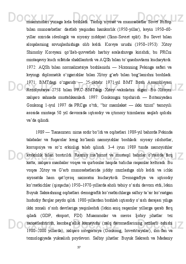 37muammolari yuzaga kela boshladi. Tashqi  siyosat  va munosabatlar  Sovet Ittifoqi
bilan   munosabatlar:   dastlab   yaqindan   hamkorlik   (1950-yillar),   keyin   1950–60-
yillar   oxirida   ideologik   va   siyosiy   ziddiyat   (Sino-Soviet   split).   Bu   Sovet   bilan
aloqalarning   sovuqlashishiga   olib   keldi.   Koreya   urushi   (1950–1953):   Xitoy
Shimoliy   Koreyani   qo‘llab-quvvatlab   harbiy   aralashuvga   kirishdi;   bu   PRCni
mintaqaviy kuch sifatida shakllantirdi va AQSh bilan to‘qnashuvlarni kuchaytirdi.
1972:   AQSh   bilan   normalizatsiya   boshlanishi   —   Nixonning   Pekinga   safari   va
keyingi   diplomatik   o‘zgarishlar   bilan   Xitoy   g‘arb   bilan   bog‘lanishni   boshladi.
1971:   BMTdagi   o‘zgarish   —   25-oktabr   1971-yil   BMT   Bosh   Assambleyasi
Rezolyutsiya   2758   bilan   PRC   BMTdagi   Xitoy   vakolatini   olgan.   Bu   Xitoyni
xalqaro   sahnada   mustahkamladi.   1997:   Gonkongni   topshirish   —   Britaniyadan
Gonkong   1-iyul   1997   da   PRCga   o‘tdi;   “bir   mamlakat   —   ikki   tizim”   tamoyili
asosida   mintaqa   50   yil   davomida   iqtisodiy   va   ijtimoiy   tizimlarini   saqlab   qolishi
va da qilindi. ʼ
1989 — Tiananmen: nima sodir bo‘ldi va oqibatlari 1989-yil bahorda Pekinda
talabalar   va   fuqarolar   keng   ko‘lamli   namoyishlar   boshladi:   siyosiy   islohotlar,
korrupsiya   va   so‘z   erkinligi   talab   qilindi.   3–4   iyun   1989   tunda   namoyishlar
keskinlik   bilan   bostirildi.   Rasmiy   ma lumot   va   mustaqil   baholar   o‘rtasida   farq	
ʼ
katta; xalqaro manbalar voqea va qurbonlar haqida turlicha raqamlar keltiradi. Bu
voqea   Xitoy   va   G‘arb   munosabatlarida   jiddiy   muzlashga   olib   keldi   va   ichki
siyosatda   ham   qat iyroq   nazoratni   kuchaytirdi.	
ʼ   Demografiya   va   iqtisodiy
ko‘rsatkichlar (qisqacha) 1950–1970-yillarda aholi tabiiy o‘sishi davom etdi, lekin
Buyuk Sakrashning oqibatlari demografik ko‘rsatkichlarga salbiy ta sir ko‘rsatgan	
ʼ
hududiy farqlar paydo qildi. 1980-yillardan boshlab iqtisodiy o‘sish darajasi yiliga
ikki   xonali   o‘sish   davrlariga   yaqinlashdi   (lekin   aniq   raqamlar   yillarga   qarab   farq
qiladi   (GDP,   eksport,   FDI)   Muammolar   va   meros   Ijobiy   jihatlar:   tez
sanoatlashtirish,   kambag‘allik   kamayishi   (xalq   daromadlarining   sezilarli   oshishi
1980–2000   yillarda),   xalqaro   integratsiya   (Gonkong,   Investitsiyalar),   ilm-fan   va
texnologiyada   yuksalish   poydevori.   Salbiy   jihatlar:   Buyuk   Sakrash   va   Madaniy 