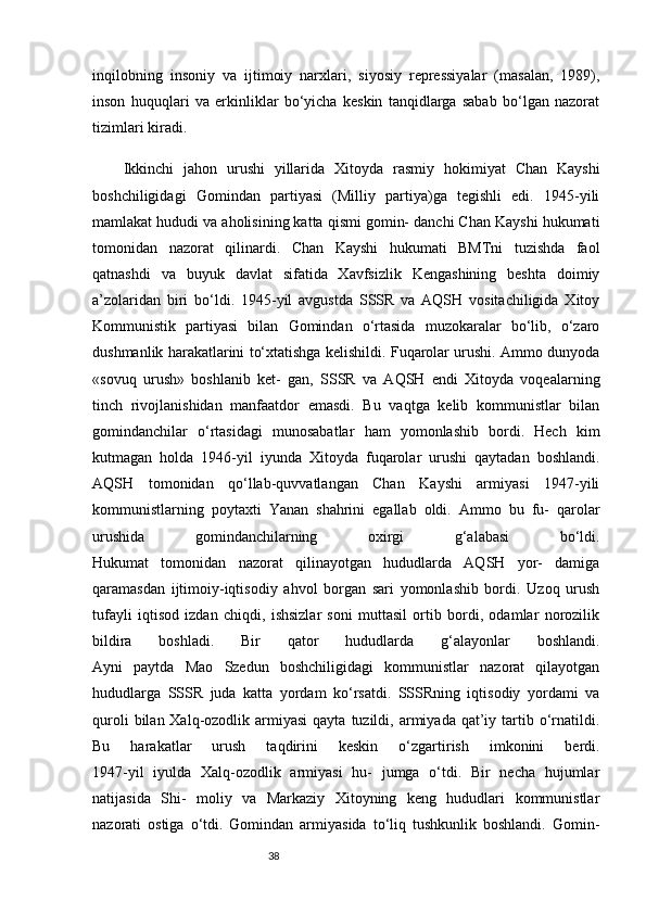38inqilobning   insoniy   va   ijtimoiy   narxlari,   siyosiy   repressiyalar   (masalan,   1989),
inson   huquqlari   va   erkinliklar   bo‘yicha   keskin   tanqidlarga   sabab   bo‘lgan   nazorat
tizimlari kiradi.
Ikkinchi   jahon   urushi   yillarida   Xitoyda   rasmiy   hokimiyat   Chan   Kayshi
boshchiligidagi   Gomindan   partiyasi   (Milliy   partiya)ga   tegishli   edi.   1945-yili
mamlakat hududi va aholisining katta qismi gomin- danchi Chan Kayshi hukumati
tomonidan   nazorat   qilinardi.   Chan   Kayshi   hukumati   BMTni   tuzishda   faol
qatnashdi   va   buyuk   davlat   sifatida   Xavfsizlik   Kengashining   beshta   doimiy
a’zolaridan   biri   bo‘ldi.   1945-yil   avgustda   SSSR   va   AQSH   vositachiligida   Xitoy
Kommunistik   partiyasi   bilan   Gomindan   o‘rtasida   muzokaralar   bo‘lib,   o‘zaro
dushmanlik harakatlarini to‘xtatishga kelishildi. Fuqarolar urushi. Ammo dunyoda
«sovuq   urush»   boshlanib   ket-   gan,   SSSR   va   AQSH   endi   Xitoyda   voqealarning
tinch   rivojlanishidan   manfaatdor   emasdi.   Bu   vaqtga   kelib   kommunistlar   bilan
gomindanchilar   o‘rtasidagi   munosabatlar   ham   yomonlashib   bordi.   Hech   kim
kutmagan   holda   1946-yil   iyunda   Xitoyda   fuqarolar   urushi   qaytadan   boshlandi.
AQSH   tomonidan   qo‘llab-quvvatlangan   Chan   Kayshi   armiyasi   1947-yili
kommunistlarning   poytaxti   Yanan   shahrini   egallab   oldi.   Ammo   bu   fu-   qarolar
urushida   gomindanchilarning   oxirgi   g‘alabasi   bo‘ldi.
Hukumat   tomonidan   nazorat   qilinayotgan   hududlarda   AQSH   yor-   damiga
qaramasdan   ijtimoiy-iqtisodiy   ahvol   borgan   sari   yomonlashib   bordi.   Uzoq   urush
tufayli   iqtisod   izdan   chiqdi,   ishsizlar   soni   muttasil   ortib   bordi,   odamlar   norozilik
bildira   boshladi.   Bir   qator   hududlarda   g‘alayonlar   boshlandi.
Ayni   paytda   Mao   Szedun   boshchiligidagi   kommunistlar   nazorat   qilayotgan
hududlarga   SSSR   juda   katta   yordam   ko‘rsatdi.   SSSRning   iqtisodiy   yordami   va
quroli   bilan Xalq-ozodlik armiyasi  qayta  tuzildi, armiyada  qat’iy  tartib  o‘rnatildi.
Bu   harakatlar   urush   taqdirini   keskin   o‘zgartirish   imkonini   berdi.
1947-yil   iyulda   Xalq-ozodlik   armiyasi   hu-   jumga   o‘tdi.   Bir   necha   hujumlar
natijasida   Shi-   moliy   va   Markaziy   Xitoyning   keng   hududlari   kommunistlar
nazorati   ostiga   o‘tdi.   Gomindan   armiyasida   to‘liq   tushkunlik   boshlandi.   Gomin- 