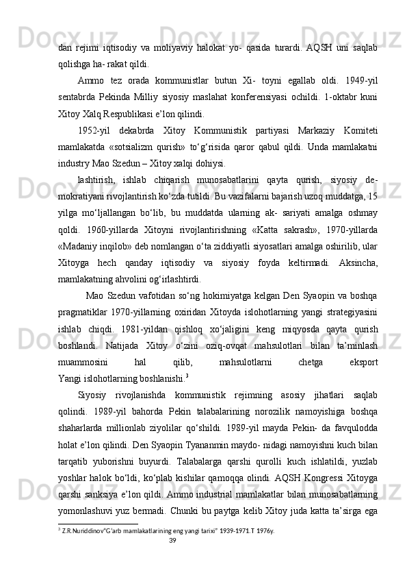 39dan   rejimi   iqtisodiy   va   moliyaviy   halokat   yo-   qasida   turardi.   AQSH   uni   saqlab
qolishga ha- rakat qildi.
Ammo   tez   orada   kommunistlar   butun   Xi-   toyni   egallab   oldi.   1949-yil
sentabrda   Pekinda   Milliy   siyosiy   maslahat   konferensiyasi   ochildi.   1-oktabr   kuni
Xitoy Xalq Respublikasi e’lon qilindi.
1952-yil   dekabrda   Xitoy   Kommunistik   partiyasi   Markaziy   Komiteti
mamlakatda   «sotsializm   qurish»   to‘g‘risida   qaror   qabul   qildi.   Unda   mamlakatni
industry  Mao Szedun – Xitoy xalqi dohiysi.
lashtirish,   ishlab   chiqarish   munosabatlarini   qayta   qurish,   siyosiy   de-
mokratiyani rivojlantirish ko‘zda tutildi. Bu vazifalarni bajarish uzoq muddatga, 15
yilga   mo‘ljallangan   bo‘lib,   bu   muddatda   ularning   ak-   sariyati   amalga   oshmay
qoldi.   1960-yillarda   Xitoyni   rivojlantirishning   «Katta   sakrash»,   1970-yillarda
«Madaniy inqilob» deb nomlangan o‘ta ziddiyatli siyosatlari amalga oshirilib, ular
Xitoyga   hech   qanday   iqtisodiy   va   siyosiy   foyda   keltirmadi.   Aksincha,
mamlakatning ahvolini og‘irlashtirdi.
                Mao   Szedun   vafotidan   so‘ng   hokimiyatga   kelgan   Den   Syaopin   va   boshqa
pragmatiklar   1970-yillarning   oxiridan   Xitoyda   islohotlarning   yangi   strategiyasini
ishlab   chiqdi.   1981-yildan   qishloq   xo‘jaligini   keng   miqyosda   qayta   qurish
boshlandi.   Natijada   Xitoy   o‘zini   oziq-ovqat   mahsulotlari   bilan   ta’minlash
muammosini   hal   qilib,   mahsulotlarni   chetga   eksport
Yangi islohotlarning boshlanishi. 3
Siyosiy   rivojlanishda   kommunistik   rejimning   asosiy   jihatlari   saqlab
qolindi.   1989-yil   bahorda   Pekin   talabalarining   norozilik   namoyishiga   boshqa
shaharlarda   millionlab   ziyolilar   qo‘shildi.   1989-yil   mayda   Pekin-   da   favqulodda
holat e’lon qilindi. Den Syaopin Tyananmin maydo- nidagi namoyishni kuch bilan
tarqatib   yuborishni   buyurdi.   Talabalarga   qarshi   qurolli   kuch   ishlatildi,   yuzlab
yoshlar   halok   bo‘ldi,   ko‘plab   kishilar   qamoqqa   olindi.   AQSH   Kongressi   Xitoyga
qarshi sanksiya e’lon qildi. Ammo industrial mamlakatlar bilan munosabatlarning
yomonlashuvi  yuz bermadi. Chunki bu paytga kelib Xitoy juda katta ta’sirga ega
3
  Z.R.Nuriddinov“G‘arb mamlakatlarining eng yangi tarixi” 1939-1971.T   1976y. 