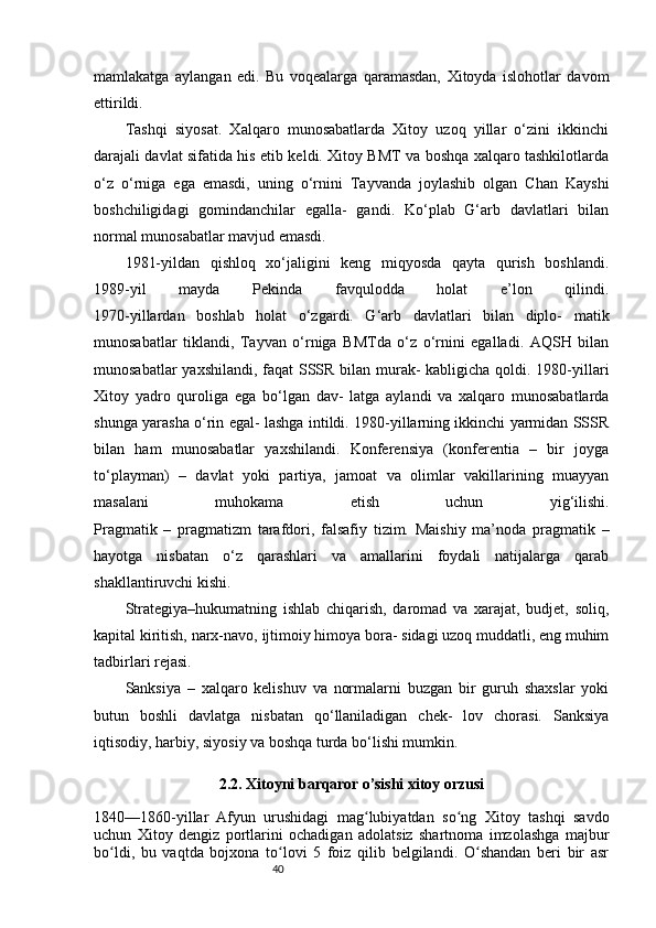 40mamlakatga   aylangan   edi.   Bu   voqealarga   qaramasdan,   Xitoyda   islohotlar   davom
ettirildi.
        Tashqi   siyosat.   Xalqaro   munosabatlarda   Xitoy   uzoq   yillar   o‘zini   ikkinchi
darajali davlat sifatida his etib keldi. Xitoy BMT va boshqa xalqaro tashkilotlarda
o‘z   o‘rniga   ega   emasdi,   uning   o‘rnini   Tayvanda   joylashib   olgan   Chan   Kayshi
boshchiligidagi   gomindanchilar   egalla-   gandi.   Ko‘plab   G‘arb   davlatlari   bilan
normal munosabatlar mavjud emasdi.
1981-yildan   qishloq   xo‘jaligini   keng   miqyosda   qayta   qurish   boshlandi.
1989-yil   mayda   Pekinda   favqulodda   holat   e’lon   qilindi.
1970-yillardan   boshlab   holat   o‘zgardi.   G‘arb   davlatlari   bilan   diplo-   matik
munosabatlar   tiklandi,   Tayvan   o‘rniga   BMTda   o‘z   o‘rnini   egalladi.   AQSH   bilan
munosabatlar  yaxshilandi, faqat  SSSR bilan murak- kabligicha qoldi. 1980-yillari
Xitoy   yadro   quroliga   ega   bo‘lgan   dav-   latga   aylandi   va   xalqaro   munosabatlarda
shunga yarasha o‘rin egal- lashga intildi. 1980-yillarning ikkinchi yarmidan SSSR
bilan   ham   munosabatlar   yaxshilandi.   Konferensiya   (konferentia   –   bir   joyga
to‘playman)   –   davlat   yoki   partiya,   jamoat   va   olimlar   vakillarining   muayyan
masalani   muhokama   etish   uchun   yig‘ilishi.
Pragmatik   –   pragmatizm   tarafdori,   falsafiy   tizim.   Maishiy   ma’noda   pragmatik   –
hayotga   nisbatan   o‘z   qarashlari   va   amallarini   foydali   natijalarga   qarab
shakllantiruvchi kishi.
Strategiya–hukumatning   ishlab   chiqarish,   daromad   va   xarajat,   budjet,   soliq,
kapital kiritish, narx-navo, ijtimoiy himoya bora- sidagi uzoq muddatli, eng muhim
tadbirlari rejasi.
Sanksiya   –   xalqaro   kelishuv   va   normalarni   buzgan   bir   guruh   shaxslar   yoki
butun   boshli   davlatga   nisbatan   qo‘llaniladigan   chek-   lov   chorasi.   Sanksiya
iqtisodiy, harbiy, siyosiy va boshqa turda bo‘lishi mumkin.
2.2. Xitoyni barqaror o’sishi xitoy orzusi
1840—1860-yillar   Afyun   urushidagi   mag lubiyatdan   so ng   Xitoy   tashqi   savdoʻ ʻ
uchun   Xitoy   dengiz   portlarini   ochadigan   adolatsiz   shartnoma   imzolashga   majbur
bo ldi,   bu   vaqtda   bojxona   to lovi   5   foiz   qilib   belgilandi.   O shandan   beri   bir   asr	
ʻ ʻ ʻ 