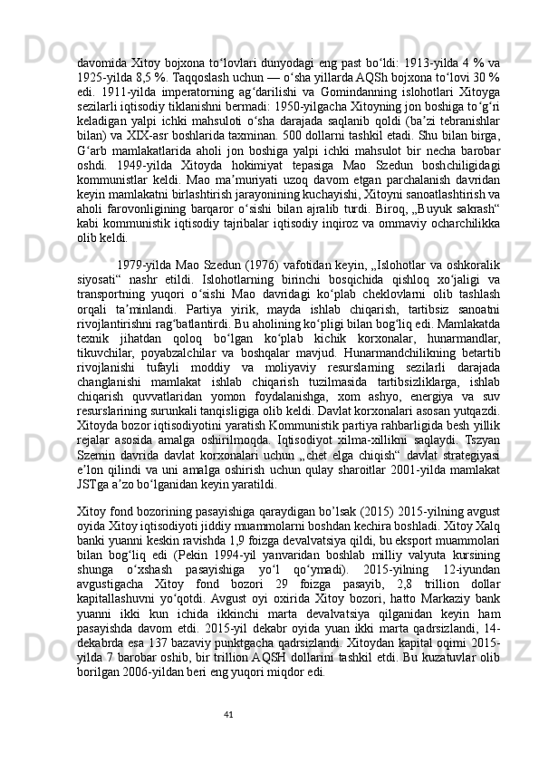41davomida Xitoy bojxona to lovlari dunyodagi eng past  bo ldi: 1913-yilda 4 % vaʻ ʻ
1925-yilda 8,5 %. Taqqoslash uchun — o sha yillarda AQSh bojxona to lovi 30 %	
ʻ ʻ
edi.   1911-yilda   imperatorning   ag darilishi   va   Gomindanning   islohotlari   Xitoyga	
ʻ
sezilarli iqtisodiy tiklanishni bermadi: 1950-yilgacha Xitoyning jon boshiga to g ri	
ʻ ʻ
keladigan   yalpi   ichki   mahsuloti   o sha   darajada   saqlanib   qoldi   (ba zi   tebranishlar	
ʻ ʼ
bilan) va XIX-asr boshlarida taxminan. 500 dollarni tashkil etadi. Shu bilan birga,
G arb   mamlakatlarida   aholi   jon   boshiga   yalpi   ichki   mahsulot   bir   necha   barobar	
ʻ
oshdi.   1949-yilda   Xitoyda   hokimiyat   tepasiga   Mao   Szedun   boshchiligidagi
kommunistlar   keldi.   Mao   ma muriyati   uzoq   davom   etgan   parchalanish   davridan	
ʼ
keyin mamlakatni birlashtirish jarayonining kuchayishi, Xitoyni sanoatlashtirish va
aholi   farovonligining   barqaror   o sishi   bilan   ajralib   turdi.   Biroq,   „Buyuk   sakrash“	
ʻ
kabi  kommunistik iqtisodiy tajribalar  iqtisodiy  inqiroz va ommaviy ocharchilikka
olib keldi.
                 1979-yilda Mao Szedun (1976)  vafotidan keyin, „Islohotlar  va oshkoralik
siyosati“   nashr   etildi.   Islohotlarning   birinchi   bosqichida   qishloq   xo jaligi   va	
ʻ
transportning   yuqori   o sishi   Mao   davridagi   ko plab   cheklovlarni   olib   tashlash	
ʻ ʻ
orqali   ta minlandi.   Partiya   yirik,   mayda   ishlab   chiqarish,   tartibsiz   sanoatni	
ʼ
rivojlantirishni rag batlantirdi. Bu aholining ko pligi bilan bog liq edi. Mamlakatda	
ʻ ʻ ʻ
texnik   jihatdan   qoloq   bo lgan   ko plab   kichik   korxonalar,   hunarmandlar,	
ʻ ʻ
tikuvchilar,   poyabzalchilar   va   boshqalar   mavjud.   Hunarmandchilikning   betartib
rivojlanishi   tufayli   moddiy   va   moliyaviy   resurslarning   sezilarli   darajada
changlanishi   mamlakat   ishlab   chiqarish   tuzilmasida   tartibsizliklarga,   ishlab
chiqarish   quvvatlaridan   yomon   foydalanishga,   xom   ashyo,   energiya   va   suv
resurslarining surunkali tanqisligiga olib keldi. Davlat korxonalari asosan yutqazdi.
Xitoyda bozor iqtisodiyotini yaratish Kommunistik partiya rahbarligida besh yillik
rejalar   asosida   amalga   oshirilmoqda.   Iqtisodiyot   xilma-xillikni   saqlaydi.   Tszyan
Szemin   davrida   davlat   korxonalari   uchun   „chet   elga   chiqish“   davlat   strategiyasi
e lon   qilindi   va   uni   amalga   oshirish   uchun   qulay   sharoitlar   2001-yilda   mamlakat	
ʼ
JSTga a zo bo lganidan keyin yaratildi.	
ʼ ʻ
Xitoy fond bozorining pasayishiga qaraydigan bo’lsak (2015) 2015-yilning avgust
oyida Xitoy iqtisodiyoti jiddiy muammolarni boshdan kechira boshladi. Xitoy Xalq
banki yuanni keskin ravishda 1,9 foizga devalvatsiya qildi, bu eksport muammolari
bilan   bog liq   edi   (Pekin   1994-yil   yanvaridan   boshlab   milliy   valyuta   kursining	
ʻ
shunga   o xshash   pasayishiga   yo l   qo ymadi).   2015-yilning   12-iyundan
ʻ ʻ ʻ
avgustigacha   Xitoy   fond   bozori   29   foizga   pasayib,   2,8   trillion   dollar
kapitallashuvni   yo qotdi.  Avgust   oyi   oxirida   Xitoy   bozori,   hatto   Markaziy   bank	
ʻ
yuanni   ikki   kun   ichida   ikkinchi   marta   devalvatsiya   qilganidan   keyin   ham
pasayishda   davom   etdi.   2015-yil   dekabr   oyida   yuan   ikki   marta   qadrsizlandi,   14-
dekabrda esa 137 bazaviy punktgacha qadrsizlandi. Xitoydan kapital oqimi 2015-
yilda 7 barobar  oshib, bir  trillion AQSH dollarini tashkil  etdi. Bu kuzatuvlar  olib
borilgan 2006-yildan beri eng yuqori miqdor edi. 